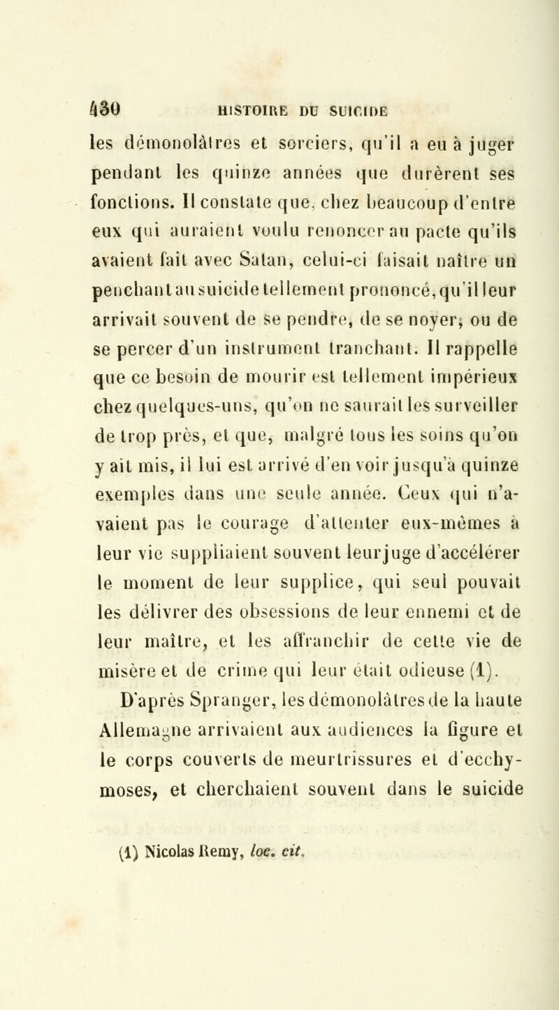les démonolàlres et sorciers, qu'il a eu à juger pendant les quinze années que durèrent ses fonctions. Il constate que, chez beaucoup d'entre eux qui auraient voulu renoncer au pacte qu'ils avaient fait avec Satan, celui-ci faisait naître un penchanlausuicide tellement prononcé,qu'il leur arrivait souvent de se pendre, de se noyer* ou de se percer d'un instrument tranchant; Il rappelle que ce besoin de mourir est tellement impérieux chez quelques-uns, qu'on ne saurait les surveiller de trop près, et que, malgré tous les soins qu'on y ait mis, il lui est arrivé d'en voir jusqu'à quinze exemples dans une seule année. Ceux qui n'a- vaient pas le courage d'attenter eux-mêmes à leur vie suppliaient souvent leur juge d'accélérer le moment de leur supplice, qui seul pouvait les délivrer des obsessions de leur ennemi et de leur maître, et les affranchir de celte vie de misère et de crime qui leur était odieuse (1). D'après Spranger, les démonolàlres de la haute Allemagne arrivaient aux audiences la figure et le corps couverts de meurtrissures el d'ecchy- moses, et cherchaient souvent dans le suicide (1) Nicolas Remy, loc. eit.