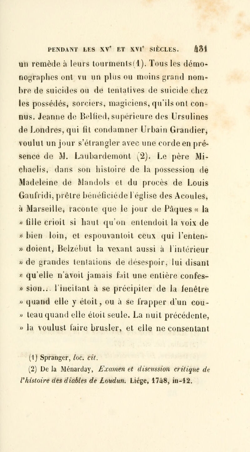 un remède à leurs tourments(l). Tous les démo- nographcs ont vu un plus ou moins grand nom- bre de suicides ou de tentatives de suicide chez les possédés, sorciers, magiciens, qu'ils ont con- nus. Jeanne de Bclfied, supérieure des Ursulines de Londres, qui fit condamner Urbain Grandier, voulut un jour s'étrangler avec une corde en pré- sence de M. Laubardemont (2). Le père Mi- chaelis, dans son histoire de la possession de Madeleine de Mandols et du procès de Louis Gaufridi, prêtre béuéficiéde léglise des Acoules, à Marseille, raconte que le jour de Pâques « la » fille crioit si haut qu'on enlendoil la voix de » bien loin, et espouvanloit ceux qui l'enten- » doient, Belzébut la vexant aussi à l'intérieur » de grandes tentations de désespoir, lui disant » qu'elle n'avoit jamais fait une entière confes- » sion... l'incitant à se précipiter de la fenêtre » quand elle y étoit, ou à se frapper d'un cou- » teau quand elle étoil seule. La nuit précédente, » la voulust faire brusler, et elle ne consentant (1) Spranger, loc. cit. (2) De la Ménarday, Examen et discussion critique de l'histoire des diables de Loudun. Liège, 17Zi8, in-12.