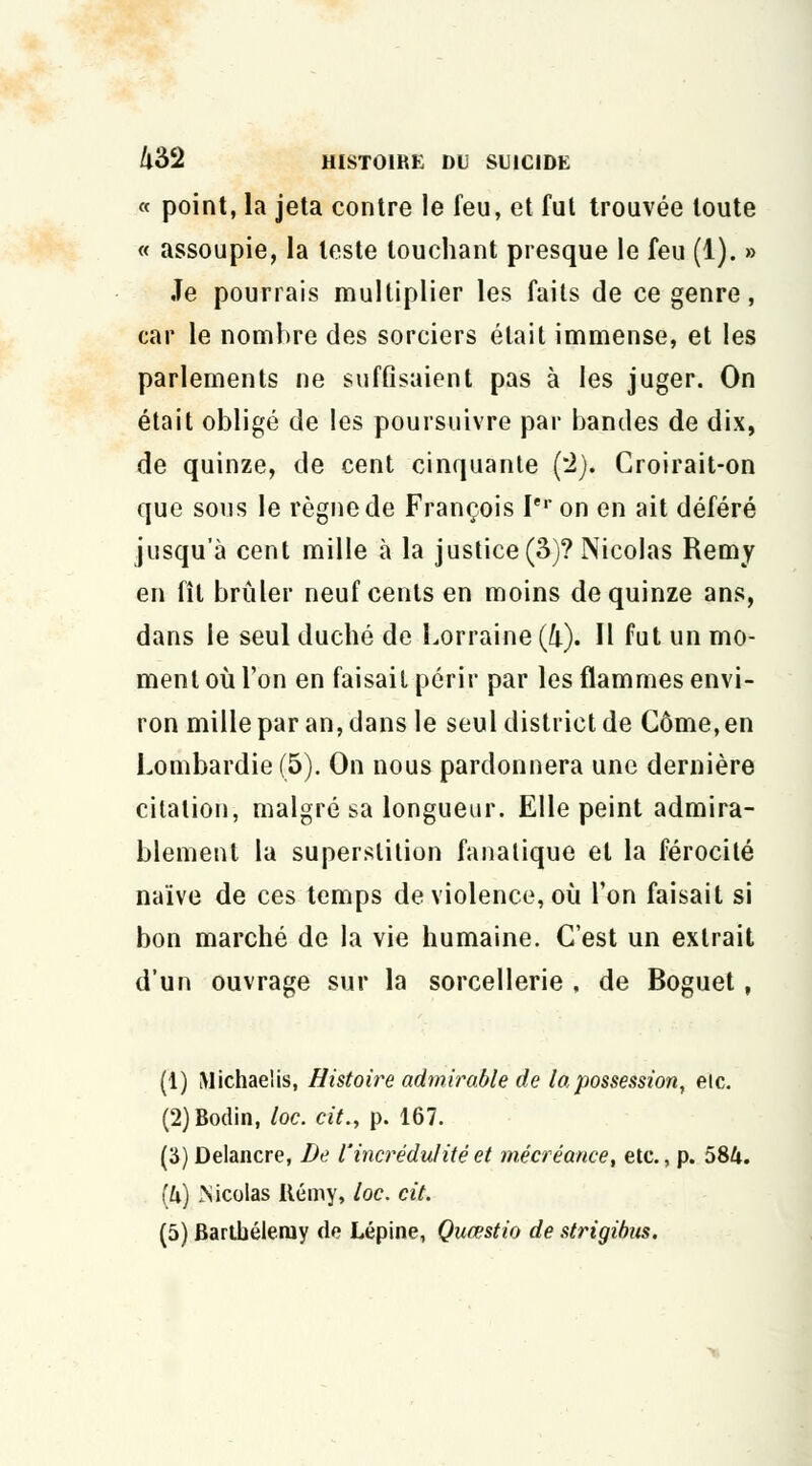 « point, la jeta contre le feu, et fut trouvée toute « assoupie, la leste louchant presque le feu (1). » Je pourrais multiplier les faits de ce genre, car le nombre des sorciers était immense, et les parlements ne suffisaient pas à les juger. On était obligé de les poursuivre par bandes de dix, de quinze, de cent cinquante (2). Croirait-on que sous le règne de François Ier on en ait déféré jusqu'à cent mille a la justice (3)? Nicolas Remy en fît brûler neuf cents en moins de quinze ans, dans le seul duché de Lorraine (4). Il fut un mo- ment où l'on en faisait périr par les flammes envi- ron mille par an, dans le seul district de Côme,en Lombardie (5). On nous pardonnera une dernière citation, malgré sa longueur. Elle peint admira- blement la superstition fanatique et la férocité naïve de ces temps de violence, où l'on faisait si bon marché de la vie humaine. C'est un extrait d'un ouvrage sur la sorcellerie , de Boguet ? (1) Michaeiis, Histoire admirable de la possession, etc. (2)Bodin, loc. cit.y p. 167. (S) Delancre, De l'incrédulité et mécréance, etc., p. 58U. (ù) Xicoias Itémy, loc. cit. (5) Barthélémy de Lépine, Quœstio de strigibus.