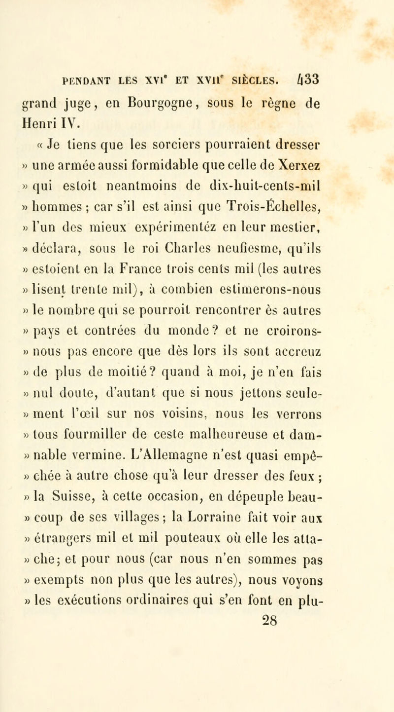 grand juge, en Bourgogne, sous le règne de Henri IV. « Je liens que les sorciers pourraient dresser » une armée aussi formidable que celle de Xerxez » qui esloit neantmoins de dix-huit-cents-mil » hommes ; car s'il est ainsi que Trois-Échelles, » l'un des mieux expérimentez en leur mestier, » déclara, sous le roi Charles neufiesme, qu'ils » esloient en la France trois cents mil (les autres «lisent trente mil), à combien estimerons-nous » le nombre qui se pourroit rencontrer es autres «pays et contrées du monde? et ne croirons- » nous pas encore que dès lors ils sont acercuz » de plus de moitié? quand à moi, je n'en fais » nul doute, d'autant que si nous jettons seule- » ment l'œil sur nos voisins, nous les verrons » tous fourmiller de ceste malheureuse et dam- » nable vermine. L'Allemagne n'est quasi empô- » chée à autre chose qu'à leur dresser des feux ; » la Suisse, à cette occasion, en dépeuple beau- » coup de ses villages; la Lorraine fait voir aux » étrangers mil et mil pouteaux où elle les atla- » che; et pour nous (car nous n'en sommes pas » exempts non plus que les autres), nous voyons » les exécutions ordinaires qui s'en font en plu- 28