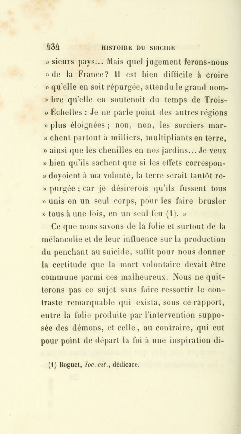 » sieurs pays... Mais quel jugement ferons-nous » de la France? Il est bien difficile à croire » qu'elle en soit répurgée, attendu le grand nom- » bre qu'elle en soutenoit du temps de Trois- » Échelles : Je ne parle point des autres régions «plus éloignées; non, non, les sorciers mar- » chent partout à milliers, multipliants en terre, » ainsi que les chenilles en nos jardins... Je veux » bien qu'ils sachent que si les effets correspon- » doyoient à ma volonté, la terre serait tantôt re- » purgée ; car je désirerois qu'ils fussent tous » unis en un seul corps, pour les faire brusler » tous à une fois, en un seul feu (1). » Ce que nous savons de la folie et surtout de la mélancolie et de leur intluence sur la production du penchant au suicide, suffit pour nous donner la certitude que la mort volontaire devait être commune parmi ces malheureux. Nous ne quit- terons pas ce sujet sans faire ressortir le con- traste remarquable qui exista, sous ce rapport, entre la folio produite par l'intervention suppo- sée des démons, et celle, au contraire, qui eut pour point de départ la foi à une inspiration di- (1) Boguet, loc. cit., dédicace.