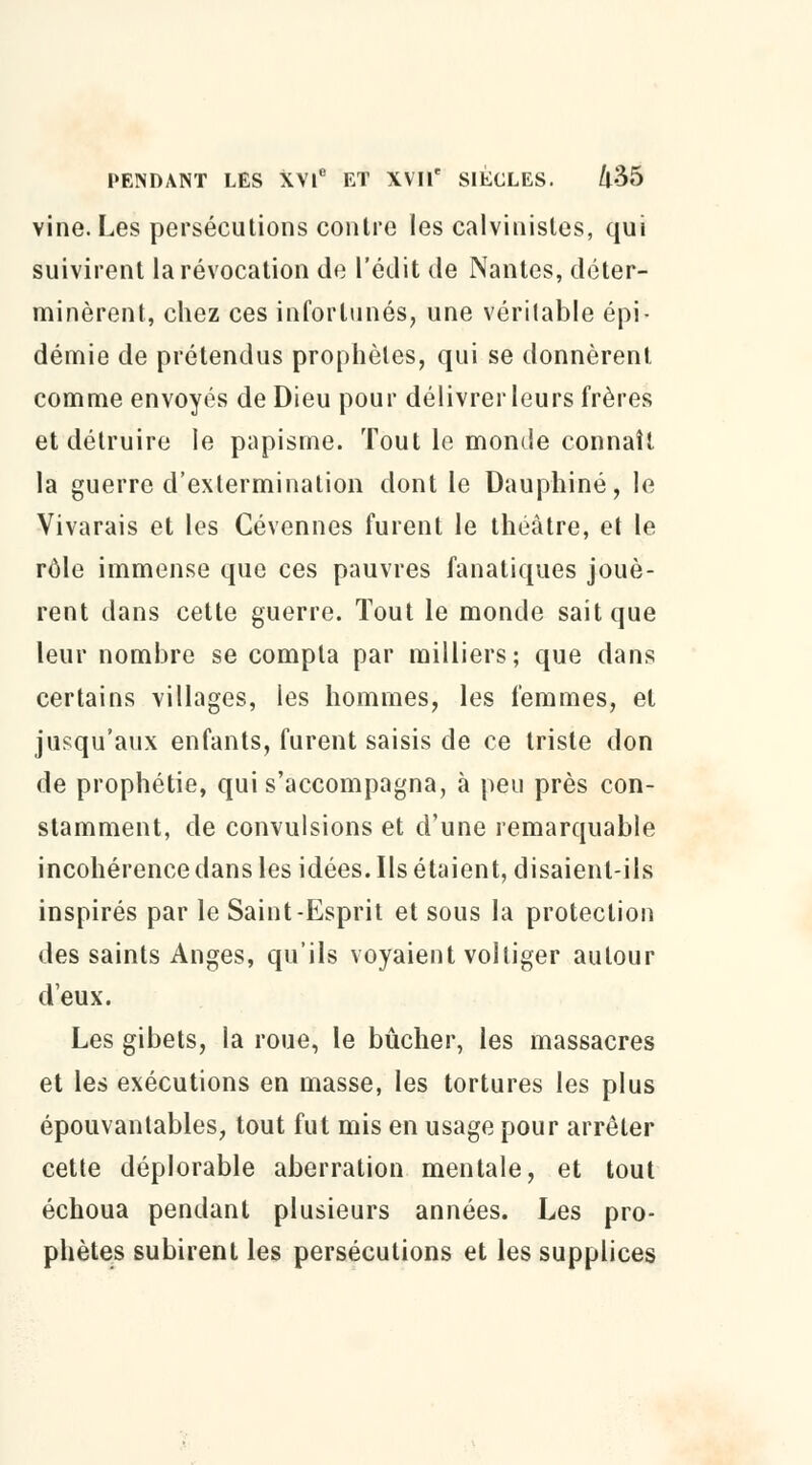vine. Les persécutions contre les calvinistes, qui suivirent la révocation de l'édit de Nantes, déter- minèrent, chez ces infortunés, une véritable épi- démie de prétendus prophètes, qui se donnèrent comme envoyés de Dieu pour délivrer leurs frères et détruire le papisme. Tout le monde connaît la guerre d'extermination dont le Dauphiné, le Vivarais et les Cévennes furent le théâtre, et le rôle immense que ces pauvres fanatiques jouè- rent dans cette guerre. Tout le monde sait que leur nombre se compta par milliers; que dans certains villages, les hommes, les femmes, et jusqu'aux enfants, furent saisis de ce triste don de prophétie, qui s'accompagna, à peu près con- stamment, de convulsions et d'une remarquable incohérence dans les idées. Ils étaient, disaient-ils inspirés par le Saint-Esprit et sous la protection des saints Anges, qu'ils voyaient voltiger autour deux. Les gibets, la roue, le bûcher, les massacres et les exécutions en masse, les tortures les plus épouvantables, tout fut mis en usage pour arrêter cette déplorable aberration mentale, et tout échoua pendant plusieurs années. Les pro- phètes subirent les persécutions et les supplices