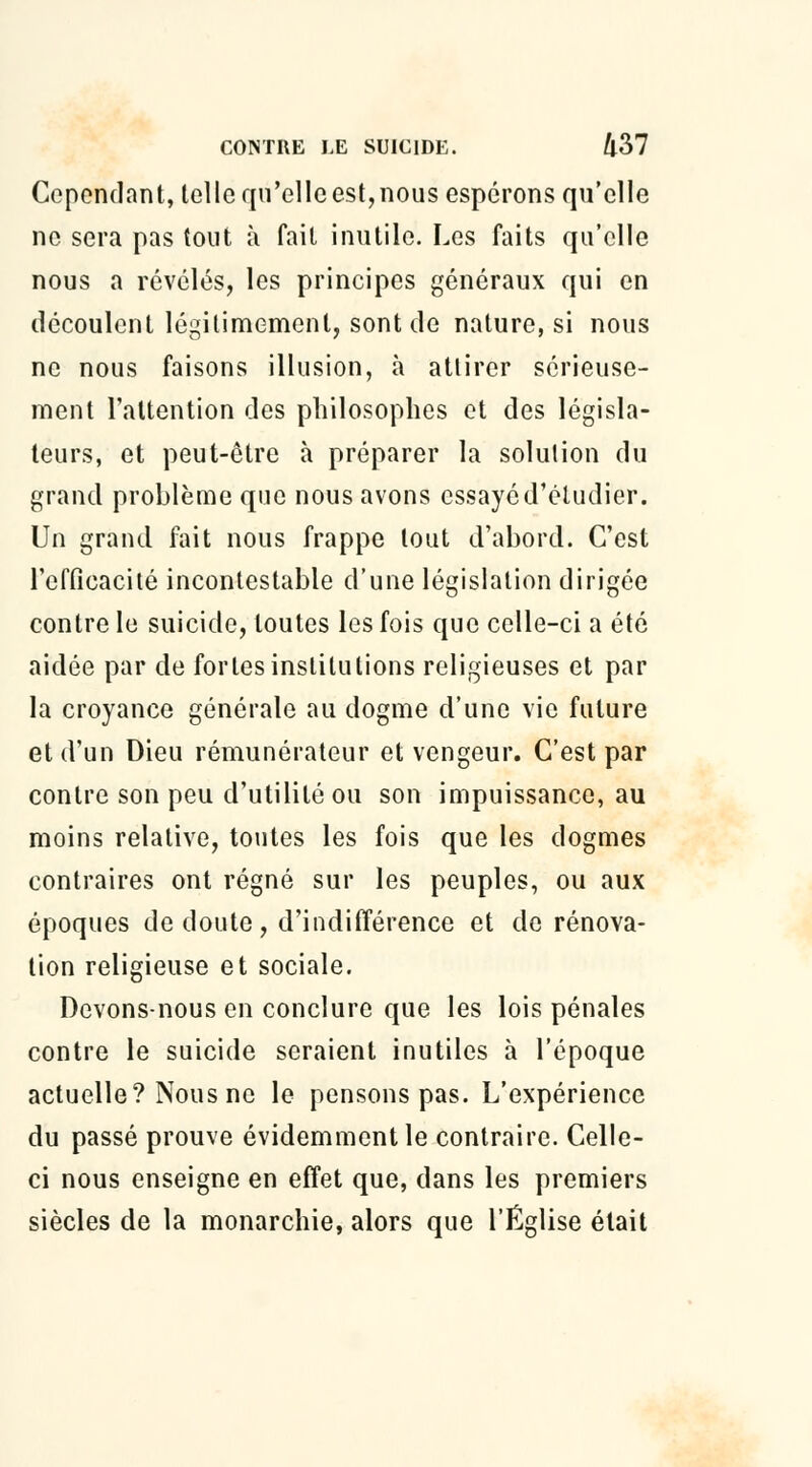 Cependant, telle qu'elle est, nous espérons qu'elle ne sera pas tout à fait inutile. Les faits qu'elle nous a révélés, les principes généraux qui en découlent légitimement, sont de nature, si nous ne nous faisons illusion, à attirer sérieuse- ment l'attention des philosophes et des législa- teurs, et peut-être à préparer la solution du grand problème que nous avons essayé d'étudier. Un grand fait nous frappe tout d'abord. C'est l'efficacité incontestable d'une législation dirigée contre le suicide, toutes les fois que celle-ci a été aidée par de fortes institutions religieuses et par la croyance générale au dogme d'une vie future et d'un Dieu rémunérateur et vengeur. C'est par contre son peu d'utilité ou son impuissance, au moins relative, toutes les fois que les dogmes contraires ont régné sur les peuples, ou aux époques de doute, d'indifférence et de rénova- tion religieuse et sociale. Devons-nous en conclure que les lois pénales contre le suicide seraient inutiles à l'époque actuelle? Nous ne le pensons pas. L'expérience du passé prouve évidemment le contraire. Celle- ci nous enseigne en effet que, dans les premiers siècles de la monarchie, alors que l'Église était
