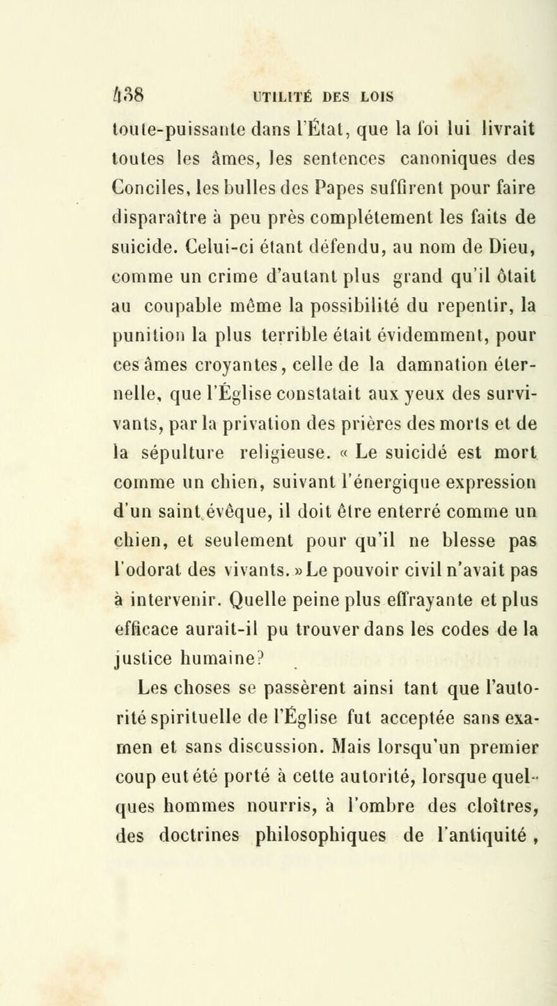 toute-puissante dans l'État, que la loi lui livrait toutes les âmes, les sentences canoniques des Conciles, les bulles des Papes suffirent pour faire disparaître à peu près complètement les faits de suicide. Celui-ci étant défendu, au nom de Dieu, comme un crime d'autant plus grand qu'il ôtait au coupable même la possibilité du repentir, la punition la plus terrible était évidemment, pour ces âmes croyantes, celle de la damnation éter- nelle, que l'Église constatait aux yeux des survi- vants, par la privation des prières des morts et de la sépulture religieuse. « Le suicidé est mort comme un chien, suivant l'énergique expression d'un saint évêque, il doit être enterré comme un chien, et seulement pour qu'il ne blesse pas l'odorat des vivants. »Le pouvoir civil n'avait pas à intervenir. Quelle peine plus effrayante et plus efficace aurait-il pu trouver dans les codes de la justice humaine? Les choses se passèrent ainsi tant que l'auto- rité spirituelle de l'Église fut acceptée sans exa- men et sans discussion. Mais lorsqu'un premier coup eut été porté à cette autorité, lorsque quel- ques hommes nourris, à l'ombre des cloîtres, des doctrines philosophiques de l'antiquité,
