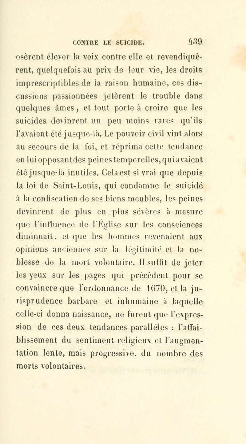 osèrent élever la voix contre elle et revendiquè- rent, quelquefois au prix de leur vie, les droits imprescriptibles de la raison humaine, ces dis- cussions passionnées jetèrent le trouble dans quelques âmes, et tout porte à croire que les suicides devinrent un peu moins rares qu'ils l'avaient été jusque-là. Le pouvoir civil vint alors au secours de la foi, et réprima celte tendance enluiopposantdes peines temporelles, qui avaient été jusque-là inutiles. Cela est si vrai que depuis la loi de Saint-Louis, qui condamne le suicidé à la confiscation de ses biens meubles, les peines devinrent de plus on plus sévères à mesure que l'influence de l'Église sur les consciences diminuait, et que les hommes revenaient aux opinions anciennes sur la légitimité et la no- blesse de la mort volontaire. Il suffit de jeter les yeux sur les pages qui précèdent pour se convaincre que l'ordonnance de 1670, et la ju- risprudence barbare et inhumaine à laquelle celle-ci donna naissance, ne furent que l'expres- sion de ces deux tendances parallèles : l'affai- blissement du sentiment religieux et l'augmen- tation lente, mais progressive, du nombre des morts volontaires.