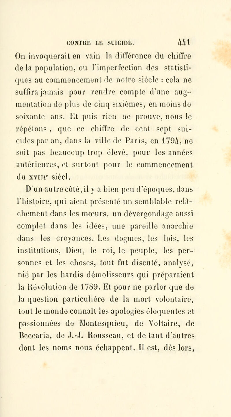 On invoquerait en vain la différence du chiffre de la population, ou l'imperfection des statisti- ques au commencement de notre siècle : cela ne suffira jamais pour rendre compte d'une aug- mentation de plus de cinq sixièmes, en moins de soixante ans. Et puis rien ne prouve, nous le répétons , que ce chiffre de cent sept sui- cides par an, dans la ville de Paris, en 179/i, ne soit pas beaucoup trop élevé, pour les années antérieures, et surtout pour le commencement du xvme siècl. D'un autre côté, il y a bien peu d'époques, dans l'histoire, qui aient présenté un semblable relâ- chement dans les mœurs, un dévergondage aussi complet dans les idées, une pareille anarchie dans les croyances. Les dogmes, les lois, les institutions, Dieu, le roi, le peuple, les per- sonnes et les choses, tout fut discuté, analysé, nié par les hardis démolisseurs qui préparaient la Révolution de 1789. Et pour ne parler que de la question particulière de la mort volontaire, tout le monde connaît les apologies éloquentes et passionnées de Montesquieu, de Voltaire, de Beccaria, de J.-J. Rousseau, et de tant d'autres dont les noms nous échappent. Il est, dès lors,