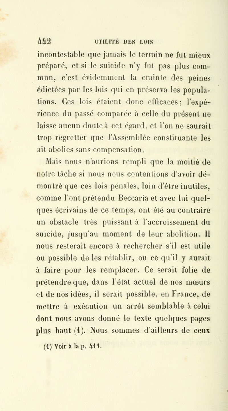 incontestable que jamais le lerrain ne fut mieux préparé, et si le suicide n'y fut pas plus com- mun, c'est évidemment la crainte des peines édictées par les lois qui en préserva les popula- tions. Ces lois étaient donc efficaces; l'expé- rience du passé comparée à celle du présent ne laisse aucun cloute à cet égard, et l'on ne saurait trop regretter que l'Assemblée constituante les ait abolies sans compensation. Mais nous n'aurions rempli que la moitié de notre lâche si nous nous contentions d'avoir dé- montré que ces lois pénales, loin d'être inutiles, comme l'ont prétendu Beccaria et avec lui quel- ques écrivains de ce temps, ont été au contraire un obstacle très puissant à l'accroissement du suicide, jusqu'au moment de leur abolition. Il nous resterait encore à rechercher s'il est utile ou possible de les rétablir, ou ce qu'il y aurait à faire pour les remplacer. Ce serait folie de prétendre que, dans l'état actuel de nos mœurs et de nos idées, il serait possible, en France, de mettre à exécution un arrêt semblable à celui dont nous avons donné le texte quelques pages plus haut (1). Nous sommes d'ailleurs de ceux (1) Voir à la p. 411.