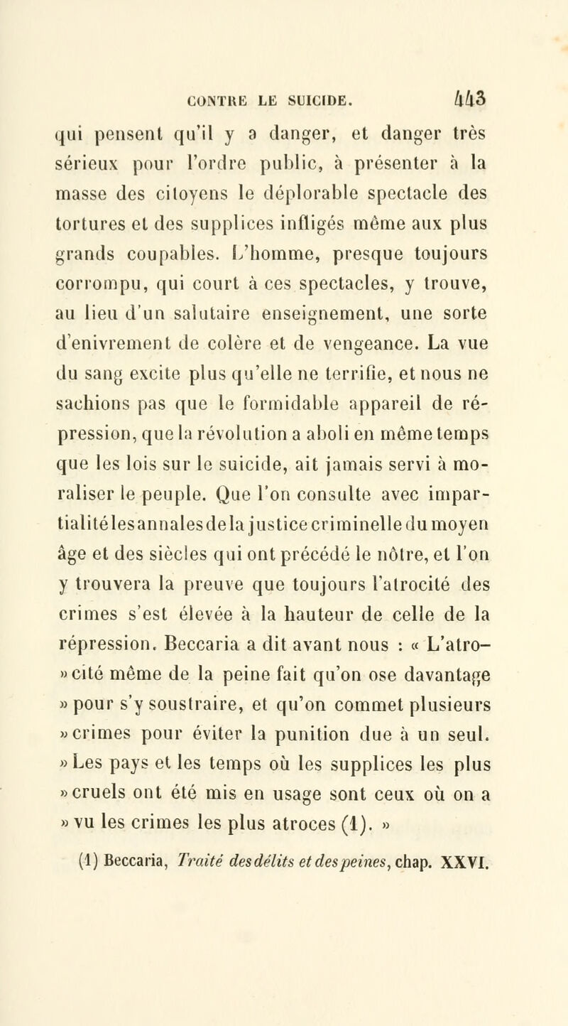 qui pensent qu'il y a danger, et danger très sérieux pour l'ordre public, à présenter à la masse des citoyens le déplorable spectacle des tortures et des supplices infligés même aux plus grands coupables. L'homme, presque toujours corrompu, qui court à ces spectacles, y trouve, au lieu d'un salutaire enseignement, une sorte d'enivrement de colère et de vengeance. La vue du sang excite plus qu'elle ne terrifie, et nous ne sachions pas que le formidable appareil de ré- pression, que la révolution a aboli en même temps que les lois sur le suicide, ait jamais servi à mo- raliser le peuple. Que l'on consulte avec impar- tialité lesannales de la justice criminelle du moyen âge et des siècles qui ont précédé le nôtre, et l'on y trouvera la preuve que toujours l'atrocité des crimes s'est élevée à la hauteur de celle de la répression. Beccaria a dit avant nous : « L'atro- » cité même de la peine fait qu'on ose davantage » pour s'y soustraire, et qu'on commet plusieurs «crimes pour éviter la punition due à un seul. » Les pays et les temps où les supplices les plus «cruels ont été mis en usage sont ceux où on a » vu les crimes les plus atroces (1). »