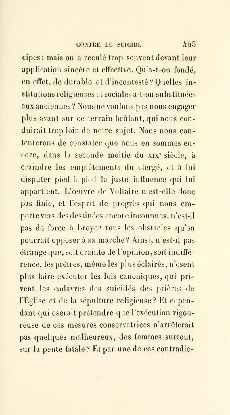 cipes: mais on a reculé trop souvent devant leur application sincère et effective. Qu'a-t-on fondé, en effet, de durable et d'incontesté? Quelles in- stitutions religieuses et sociales a-t-on substituées aux anciennes? Nous ne voulons pas nous engager plus avant sur ce terrain brûlant, qui nous con- duirait trop loin de noire sujet. Nous nous con- tenterons de constater que nous en sommes en- core, dans la seconde moitié du xixe siècle, à craindre les empiétements du clergé, et à lui disputer pied à pied la juste influence qui lui appartient. L'œuvre de Voltaire n'cst-elle donc pas finie, et l'esprit de progrès qui nous em- portevers desdeslinces encore inconnues, n'est-il pas de force à broyer tous les obstacles qu'on pourrait opposer à sa marche? Ainsi, n'est-il pas étrange que, soit crainte de l'opinion, soit indiffé- rence, les prêtres, même les plus éclairés, n'osent plus faire exécuter les lois canoniques, qui pri- vent les cadavres des suicidés des prières de l'Église et de la sépulture religieuse? Et cepen- dant qui oserait prétendre que l'exécution rigou- reuse de ces mesures conservatrices n'arrêterait pas quelques malheureux, des femmes surtout, sur la pente fatale? Et par une de ces contradie-