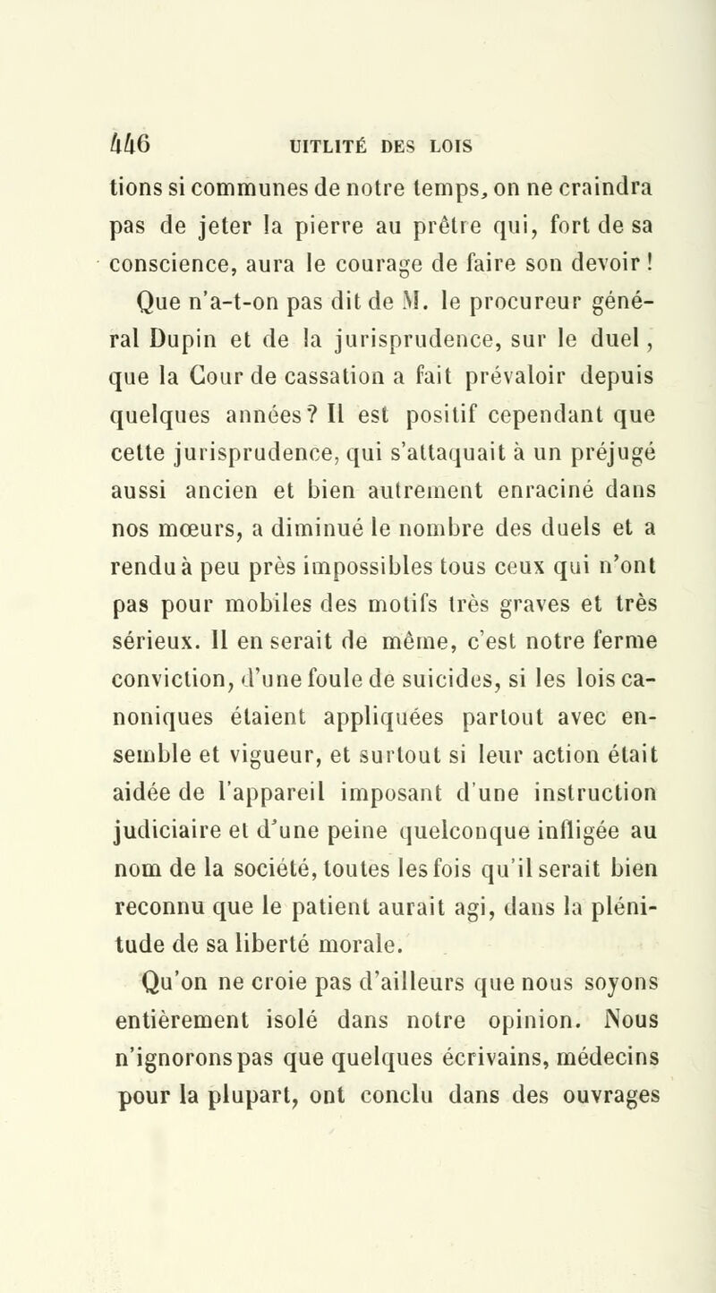 tions si communes de notre temps, on ne craindra pas de jeter la pierre au prêtre qui, fort de sa conscience, aura le courage de faire son devoir ! Que n'a-t-on pas dit de M. le procureur géné- ral Dupin et de la jurisprudence, sur le duel, que la Cour de cassation a fait prévaloir depuis quelques années? Il est positif cependant que cette jurisprudence, qui s'attaquait à un préjugé aussi ancien et bien autrement enraciné dans nos mœurs, a diminué le nombre des duels et a rendu à peu près impossibles tous ceux qui n'ont pas pour mobiles des motifs très graves et très sérieux. Il en serait de même, c'est notre ferme conviction, d'une foule de suicides, si les lois ca- noniques étaient appliquées partout avec en- semble et vigueur, et surtout si leur action était aidée de l'appareil imposant d'une instruction judiciaire et d'une peine quelconque infligée au nom de la société, toutes les fois qu'il serait bien reconnu que le patient aurait agi, dans la pléni- tude de sa liberté morale. Qu'on ne croie pas d'ailleurs que nous soyons entièrement isolé dans notre opinion. Nous n'ignorons pas que quelques écrivains, médecins pour la plupart, ont conclu dans des ouvrages
