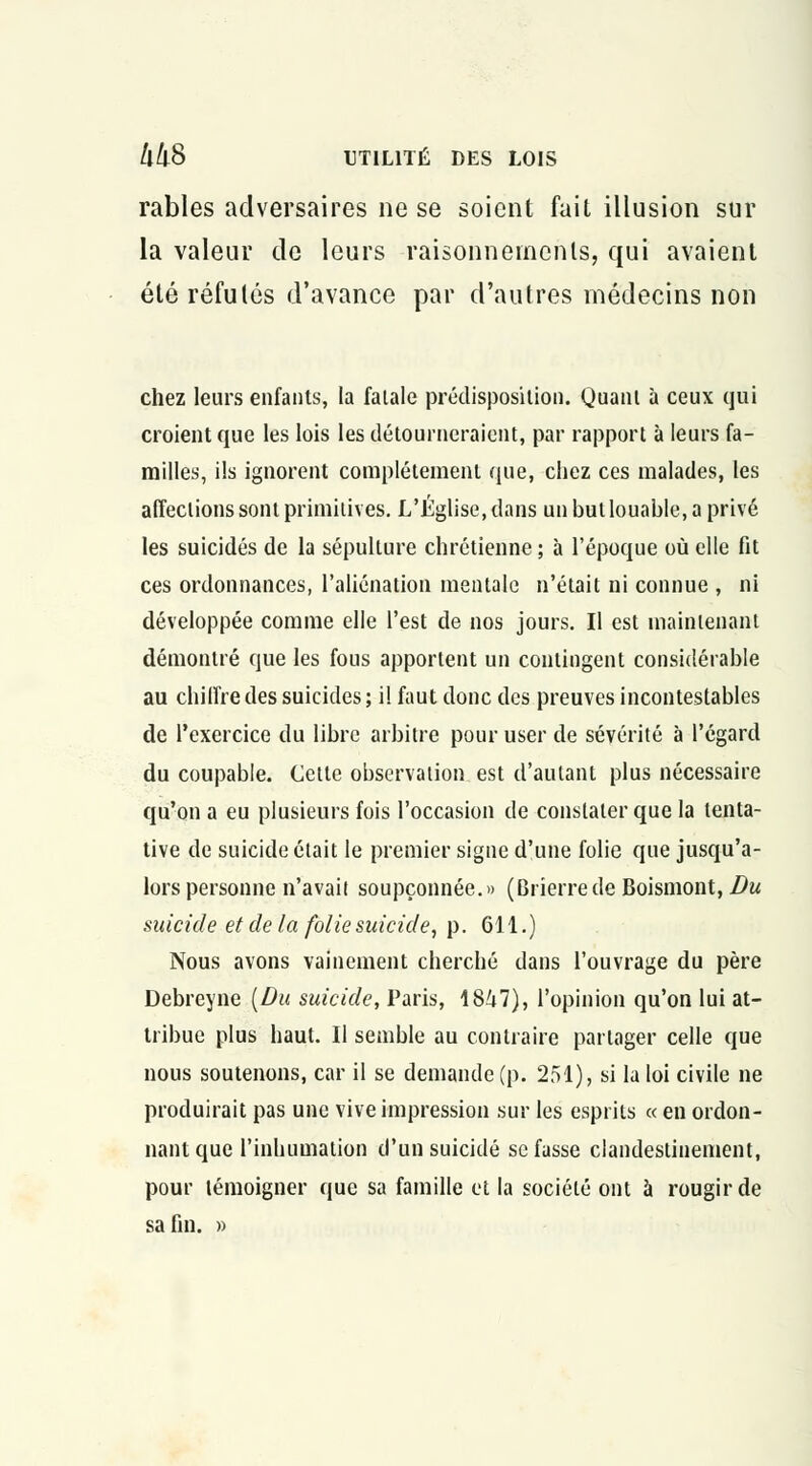 rables adversaires ne se soient fait illusion sur la valeur de leurs raisonnements, qui avaient été réfutés d'avance par d'autres médecins non chez leurs enfants, la fatale prédisposition. Quant à ceux qui croient que les lois les détourneraient, par rapport à leurs fa- milles, ils ignorent complètement que, chez ces malades, les affections sont primitives. L'Église, dans an but louable, a privé les suicidés de la sépulture chrétienne ; à l'époque où elle fit ces ordonnances, l'aliénation mentale n'était ni connue , ni développée comme elle l'est de nos jours. Il est maintenant démontré que les fous apportent un contingent considérable au chiffre des suicides ; il faut donc des preuves incontestables de l'exercice du libre arbitre pour user de sévérité à l'égard du coupable. Cette observation est d'autant plus nécessaire qu'on a eu plusieurs fois l'occasion de constater que la tenta- tive de suicide était le premier signe d'une folie que jusqu'a- lors personne n'avait soupçonnée.» (Brîerrede Boismont, Du suicide et de la folie suicide, p. 611.) Nous avons vainement cherché dans l'ouvrage du père Debreyne [Du suicide, Paris, 1847), l'opinion qu'on lui at- tribue plus haut. Il semble au contraire partager celle que nous soutenons, car il se demande (p. 251), si la loi civile ne produirait pas une vive impression sur les esprits « en ordon- nant que l'inhumation d'un suicidé se fasse clandestinement, pour témoigner que sa famille et la société ont à rougir de sa fin. »
