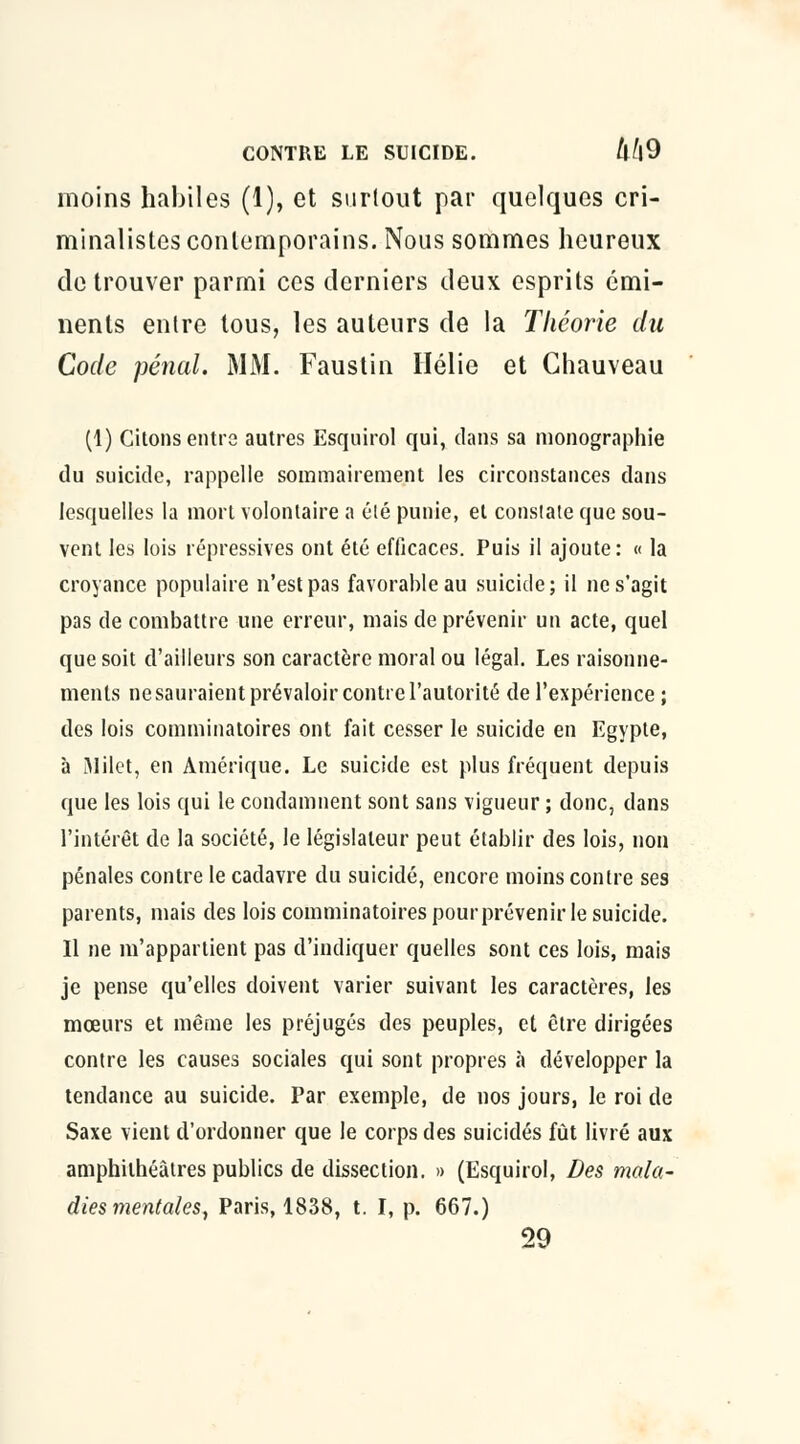 inoins habiles (1), et surtout par quelques cri- minalistes contemporains. Nous sommes heureux de trouver parmi ces derniers deux esprits émi- nents entre tous, les auteurs de la Théorie du Code pénal. MM. Faustin Hélie et Chauveau (1) Citons entre autres Esquirol qui, dans sa monographie du suicide, rappelle sommairement les circonstances dans lesquelles la mort volontaire a élé punie, et constate que sou- vent les lois répressives ont été efficaces. Puis il ajoute: « la croyance populaire n'est pas favorable au suicide; il ne s'agit pas de combattre une erreur, mais de prévenir un acte, quel que soit d'ailleurs son caractère moral ou légal. Les raisonne- ments ne sauraient prévaloir contre l'autorité de l'expérience ; des lois comminatoires ont fait cesser le suicide en Egypte, à iMilet, en Amérique. Le suicide est plus fréquent depuis que les lois qui le condamnent sont sans vigueur ; donc, dans l'intérêt de la société, le législateur peut établir des lois, non pénales contre le cadavre du suicidé, encore moins contre ses parents, mais des lois comminatoires pour prévenir le suicide. Il ne m'appartient pas d'indiquer quelles sont ces lois, mais je pense qu'elles doivent varier suivant les caractères, les mœurs et même les préjugés des peuples, et être dirigées contre les causes sociales qui sont propres à développer la tendance au suicide. Par exemple, de nos jours, le roi de Saxe vient d'ordonner que le corps des suicidés fût livré aux amphithéâtres publics de dissection. » (Esquirol, Des mala- dies mentales, Paris, 1838, t. I, p. 667.) 29