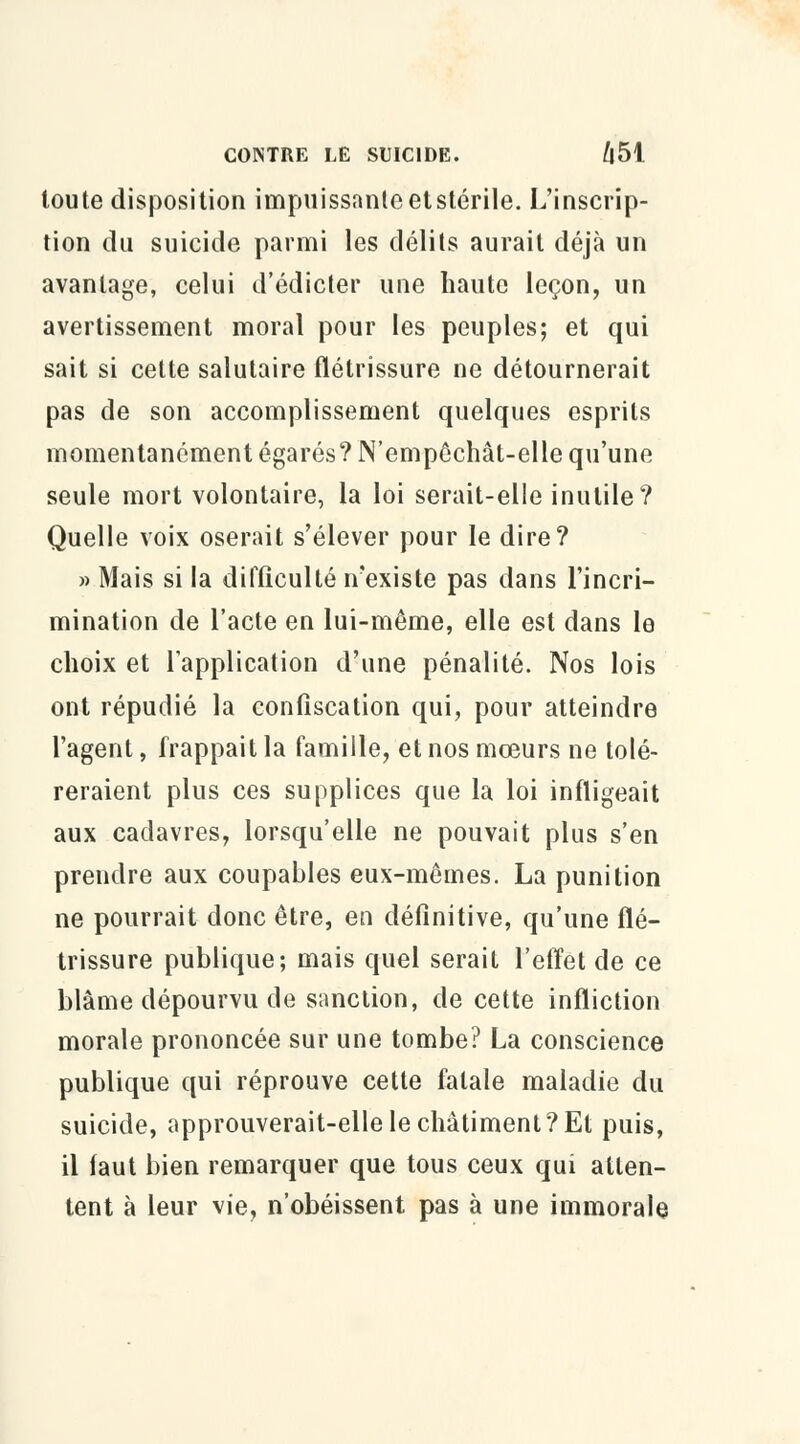 toute disposition impuissanteetstérile. L'inscrip- tion du suicide parmi les délits aurait déjà un avantage, celui d'édicter une haute leçon, un avertissement moral pour les peuples; et qui sait si cette salutaire flétrissure ne détournerait pas de son accomplissement quelques esprits momentanément égarés? N'empêchât-elle qu'une seule mort volontaire, la loi serait-elle inutile? Quelle voix oserait s'élever pour le dire? » Mais si la difficulté n'existe pas dans l'incri- mination de l'acte en lui-même, elle est dans le choix et l'application d'une pénalité. Nos lois ont répudié la confiscation qui, pour atteindre l'agent, frappait la famille, et nos mœurs ne tolé- reraient plus ces supplices que la loi infligeait aux cadavres, lorsqu'elle ne pouvait plus s'en prendre aux coupables eux-mêmes. La punition ne pourrait donc être, en définitive, qu'une flé- trissure publique; mais quel serait l'effet de ce blâme dépourvu de sanction, de cette infliction morale prononcée sur une tombe? La conscience publique qui réprouve cette fatale maladie du suicide, approuverait-elle le châtiment?Et puis, il faut bien remarquer que tous ceux qui atten- tent à leur vie, n'obéissent pas à une immorale
