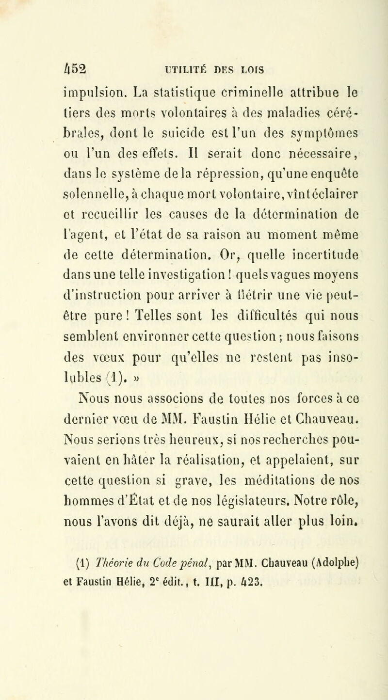 impulsion. La statistique criminelle attribue le tiers des morts volontaires à des maladies céré- brales, dont le suicide est l'un des symptômes ou l'un des effets. Il serait donc nécessaire, dans le système delà répression, qu'une enquête solennelle, à chaque mort volontaire, vîntéclairer et recueillir les causes de la détermination de l'agent, et l'état de sa raison au moment même de cette détermination. Or, quelle incertitude dans une telle investigation ! quels vagues moyens d'instruction pour arriver à llétrir une vie peut- être pure ! Telles sont les difficultés qui nous semblent environner cette question ; nous faisons des vœux pour qu'elles ne restent pas inso- lubles (1). » Nous nous associons de toutes nos forces à ce dernier vœu de MM. Fauslin Hélie et Ghauveau. Nous serions très heureux, si nos recherches pou- vaient en hâter la réalisation, et appelaient, sur cette question si grave, les méditations de nos hommes d'État et de nos législateurs. Notre rôle, nous l'avons dit déjà, ne saurait aller plus loin. (1) Théorie du Code pénal, par MM. Cbauveau (Adolphe) et Faustin Hélie, 2e édit., t. III, p. 423.