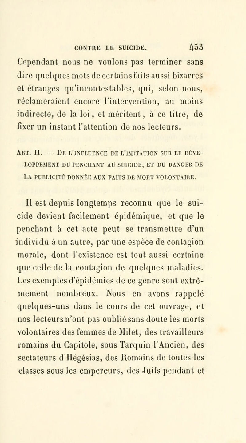 Cependant nous ne voulons pas terminer sans dire quelques mots de certains faits aussi bizarres et étranges qu'incontestables, qui, selon nous, réclameraient encore l'intervention, au moins indirecte, de la loi, et méritent, à ce titre, de fixer un instant l'attention de nos lecteurs. Art. II. — De l'influence de l'imitation sur le déve- loppement DU PENCHANT AU SUICIDE, ET DU DANGER DE LA PUBLICITÉ DONNÉE AUX FAITS DE MORT VOLONTAIRE. Il est depuis longtemps reconnu que le sui- cide devient facilement épidémique, et que le penchant à cet acte peut se transmettre d'un individu à un autre, par une espèce de contagion morale, dont l'existence est tout aussi certaine que celle de la contagion de quelques maladies. Les exemples d'épidémies de ce genre sont extrê- mement nombreux. Nous en avons rappelé quelques-uns dans le cours de cet ouvrage, et nos lecteurs n'ont pas oublié sans doute les morts volontaires des femmes de Milet, des travailleurs romains du Capitole, sous Tarquin l'Ancien, des sectateurs d'Hégésias, des Romains de toutes les classes sous les empereurs, des Juifs pendant et