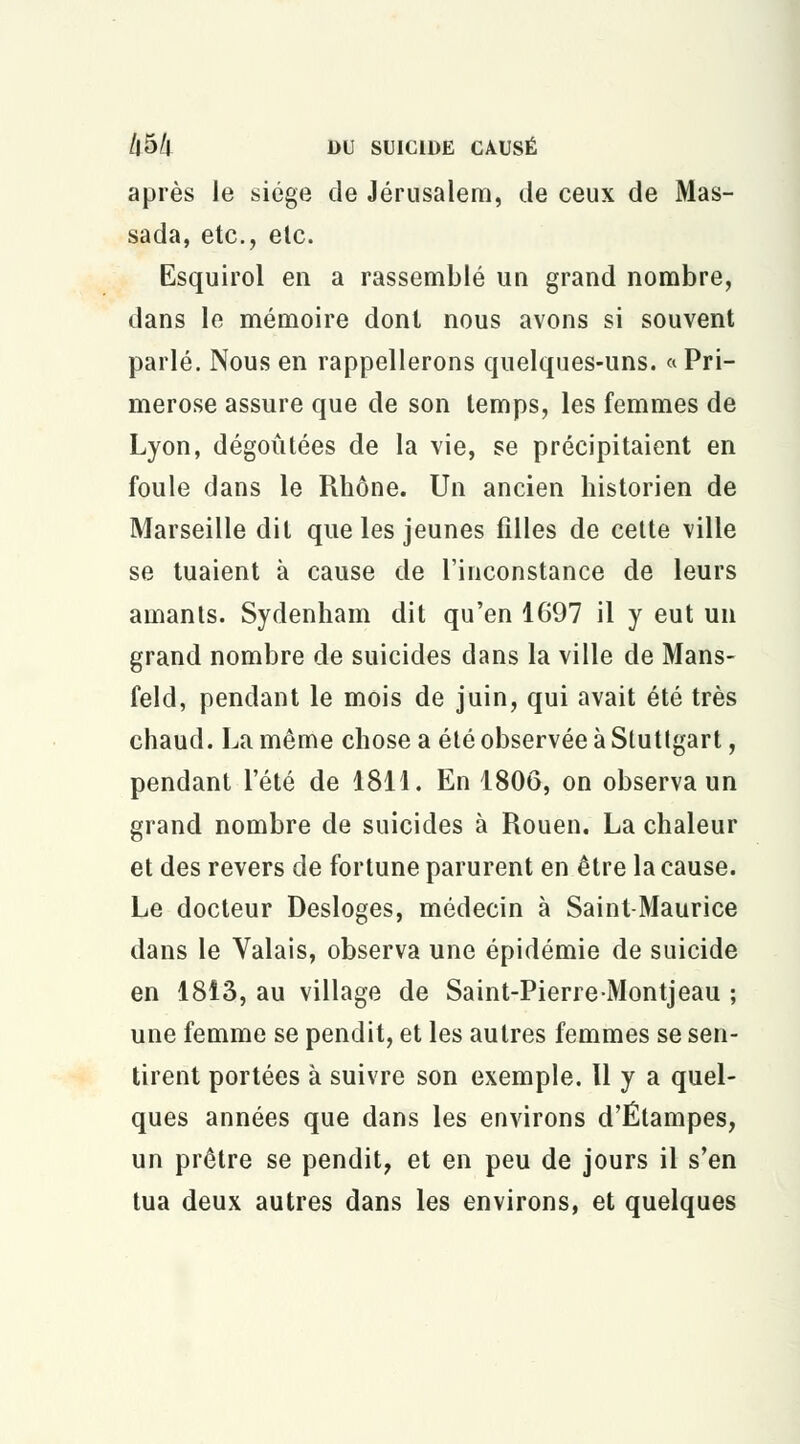 après le siège de Jérusalem, de ceux de Mas- sada, etc., elc. Esquirol en a rassemblé un grand nombre, dans le mémoire dont nous avons si souvent parlé. Nous en rappellerons quelques-uns. « Pri- merose assure que de son temps, les femmes de Lyon, dégoûtées de la vie, se précipitaient en foule dans le Rhône. Un ancien historien de Marseille dit que les jeunes filles de cette ville se tuaient à cause de l'inconstance de leurs amants. Sydenham dit qu'en 1697 il y eut un grand nombre de suicides dans la ville de Mans- feld, pendant le mois de juin, qui avait été très chaud. La même chose a été observée à Stuttgart, pendant l'été de 1811. En 1806, on observa un grand nombre de suicides à Rouen. La chaleur et des revers de fortune parurent en être la cause. Le docteur Desloges, médecin à Saint-Maurice dans le Valais, observa une épidémie de suicide en 1813, au village de Saint-PierreMontjeau ; une femme se pendit, et les autres femmes se sen- tirent portées à suivre son exemple. H y a quel- ques années que dans les environs d'Étampes, un prêtre se pendit, et en peu de jours il s'en tua deux autres dans les environs, et quelques