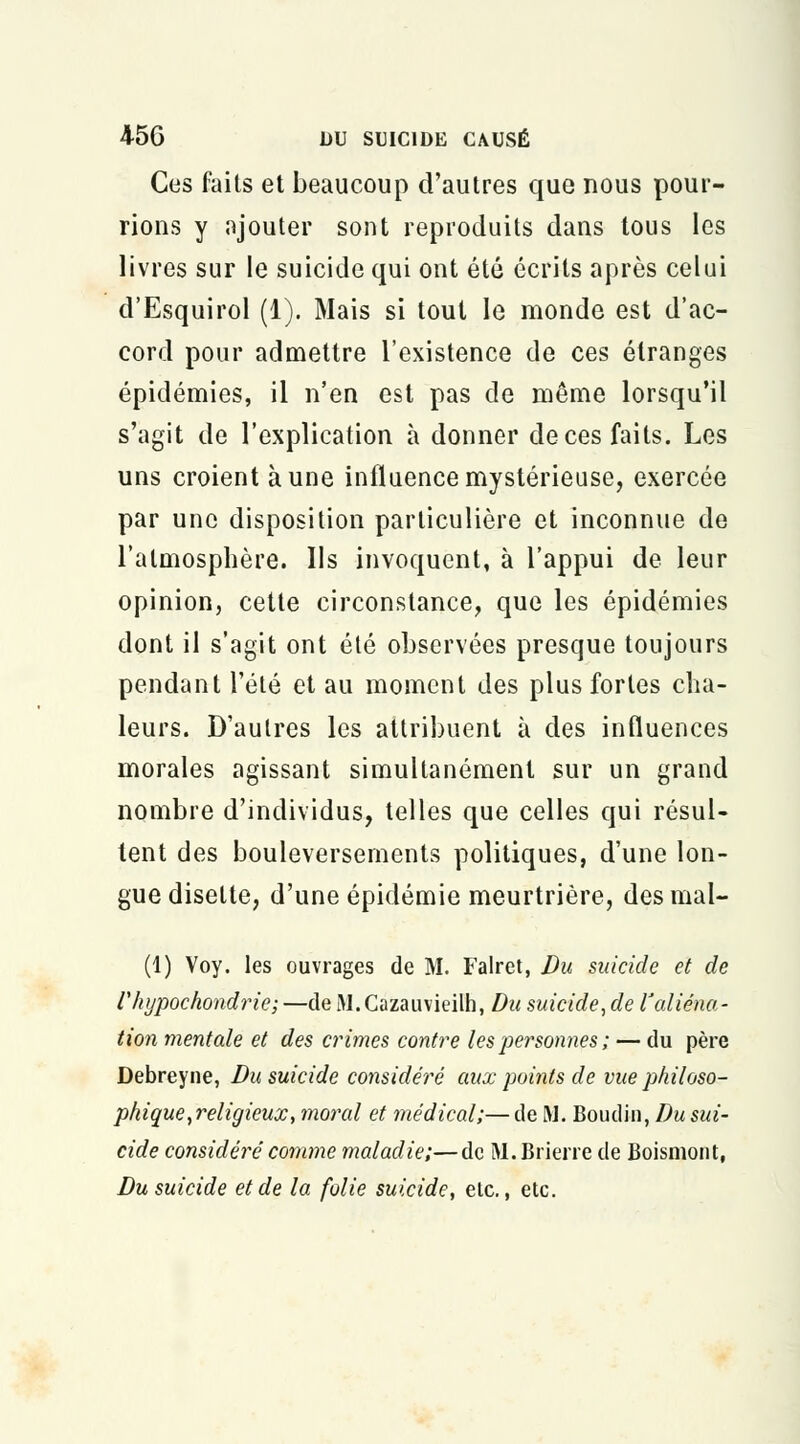 Ces faits et beaucoup d'autres que nous pour- rions y ajouter sont reproduits dans tous les livres sur le suicide qui ont été écrits après celui d'Esquirol (1). Mais si tout le monde est d'ac- cord pour admettre l'existence de ces étranges épidémies, il n'en est pas de même lorsqu'il s'agit de l'explication à donner de ces faits. Les uns croient à une influence mystérieuse, exercée par une disposition particulière et inconnue de l'atmosphère. Ils invoquent, à l'appui de leur opinion, cette circonstance, que les épidémies dont il s'agit ont été observées presque toujours pendant l'été et au moment des plus fortes cha- leurs. D'autres les attribuent à des influences morales agissant simultanément sur un grand nombre d'individus, telles que celles qui résul- tent des bouleversements politiques, d'une lon- gue disette, d'une épidémie meurtrière, des mal- (1) Voy. les ouvrages de M. Falret, Du suicide et de riiypochondrie; —de M.Cazauvieilh, Du suicide, de l'aliéna- tion mentale et des crimes contre les 'personnes ; — du père Debreyne, Du suicide considéré aux points de vue philoso- phique,religieux, moral et médical;—de M. Boudin, Du sui- cide considéré comme maladie;—de M.Brierre de Boismont, Du suicide et de la folie suicide, etc., etc.