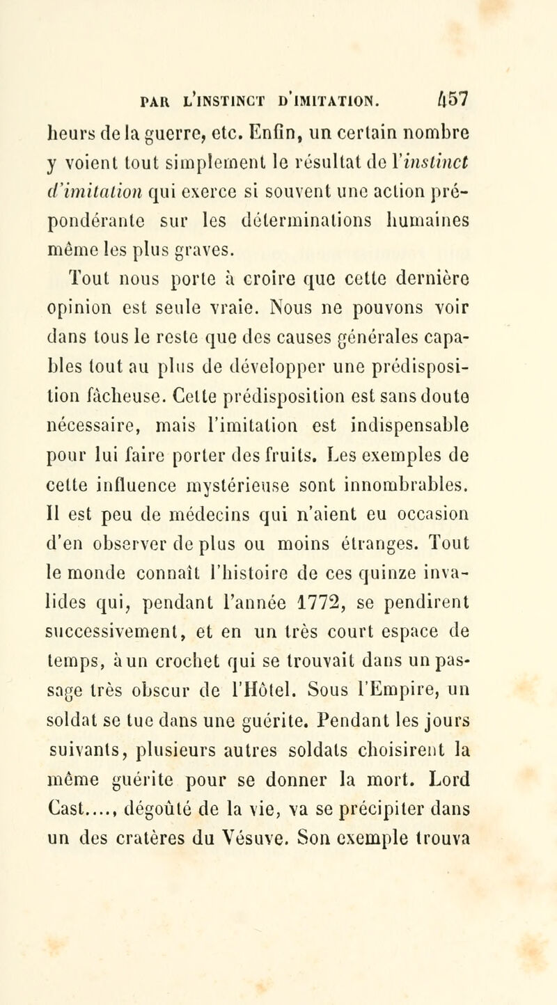 heurs de la guerre, etc. Enfin, un certain nombre y voient tout simplement le résultat tic Y instinct d'imitation qui exerce si souvent une action pré- pondérante sur les déterminations humaines même les plus graves. Tout nous porte à croire que cette dernière opinion est seule vraie. Nous ne pouvons voir dans tous le reste que des causes générales capa- bles tout au plus de développer une prédisposi- tion fâcheuse. Celte prédisposition est sans doute nécessaire, mais l'imitation est indispensable pour lui faire porter des fruits. Les exemples de cette influence mystérieuse sont innombrables. Il est peu de médecins qui n'aient eu occasion d'en observer de plus ou moins étranges. Tout le monde connaît l'histoire de ces quinze inva- lides qui, pendant l'année 1772, se pendirent successivement, et en un très court espace de temps, àun crochet qui se trouvait dans un pas- sage très obscur de l'Hôtel. Sous l'Empire, un soldat se tue dans une guérite. Pendant les jours suivants, plusieurs autres soldats choisirent la même guérite pour se donner la mort. Lord Cast...., dégoûté de la vie, va se précipiter dans un des cratères du Vésuve. Son exemple trouva