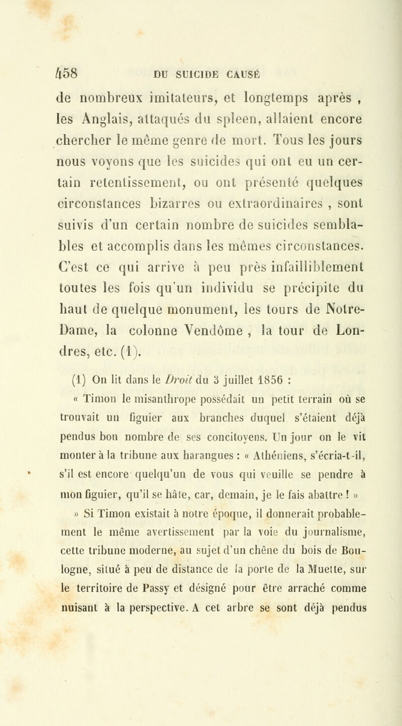 de nombreux imitateurs, et longtemps après , les Anglais, attaqués du spleen, allaient encore chercher le même genre de mort. Tous les jours nous voyons que les suicides qui ont eu un cer- tain retentissement, ou ont présenté quelques circonstances bizarres ou extraordinaires , sont suivis d'un certain nombre de suicides sembla- bles et accomplis dans les mômes circonstances. C'est ce qui arrive à peu près infailliblement toutes les fois qu'un individu se précipite du haut de quelque monument, les tours de Notre- Dame, la colonne Vendôme , la tour de Lon- dres, etc. (I). (1) On lit dans le Droit du 3 juillet 1856 : « Timon le misanthrope possédait un petit terrain où se trouvait un figuier aux branches duquel s'étaient déjà pendus bon nombre de ses concitoyens. Un jour on le vit montera la tribune aux harangues : « Athéniens, s'écria-t-il, s'il est encore quelqu'un de vous qui veuille se pendre à mon figuier, qu'il se hâte, car, demain, je le fais abattre ! » » Si Timon existait à notre époque, il donnerait probable- ment le même avertissement par la voie du journalisme, cette tribune moderne, au sujet d'un chêne du bois de Bou- logne, situé à peu de distance de la porte de la Muette, sui- te territoire de Passy et désigné pour être arraché comme nuisant à la perspective. A cet arbre se sont déjà pendus