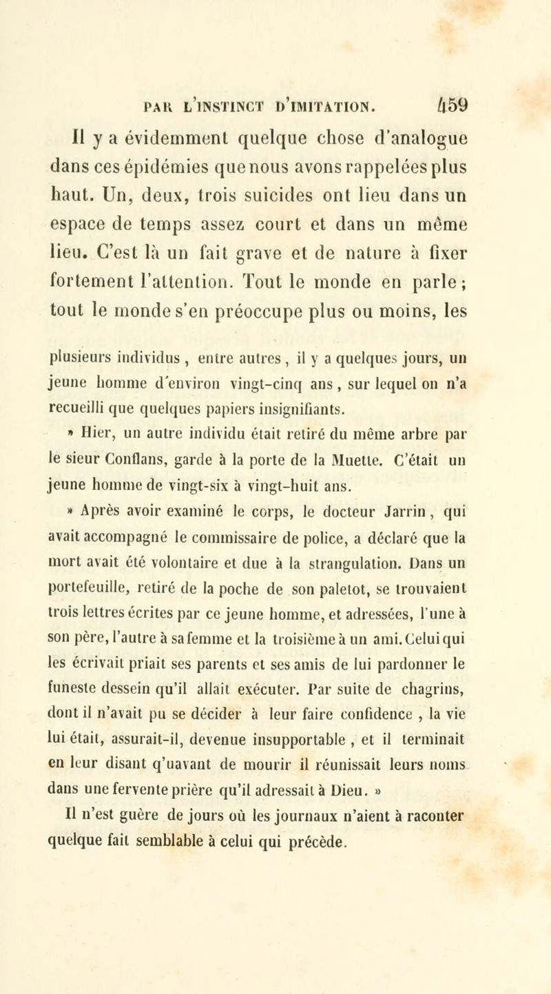 Il y a évidemment quelque chose d'analogue dans ces épidémies que nous avons rappelées plus haut. Un, deux, trois suicides ont lieu dans un espace de temps assez court et dans un même lieu. C'est là un fait grave et de nature à fixer fortement l'attention. Tout le monde en parle; tout le monde s'en préoccupe plus ou moins, les plusieurs individus , entre autres, il y a quelques jours, un jeune homme d'environ vingt-cinq ans, sur lequel on n'a recueilli que quelques papiers insignifiants. » Hier, un autre individu était retiré du même arbre par le sieur Conflans, garde à la porte de la Muette. C'était un jeune homme de vingt-six à vingt-huit ans. » Après avoir examiné le corps, le docteur Jarrin, qui avait accompagné le commissaire de police, a déclaré que la mort avait été volontaire et due à la strangulation. Dans un portefeuille, retiré de la poche de son paletot, se trouvaient trois lettres écrites par ce jeune homme, et adressées, l'une à son père, l'autre à sa femme et la troisième à un ami. Celui qui les écrivait priait ses parents et ses amis de lui pardonner le funeste dessein qu'il allait exécuter. Par suite de chagrins, dont il n'avait pu se décider à leur faire confidence , la vie lui était, assurait-il, devenue insupportable , et il terminait en leur disant q'uavant de mourir il réunissait leurs noms dans une fervente prière qu'il adressait à Dieu. » Il n'est guère de jours où les journaux n'aient à raconter quelque fait semblable à celui qui précède.