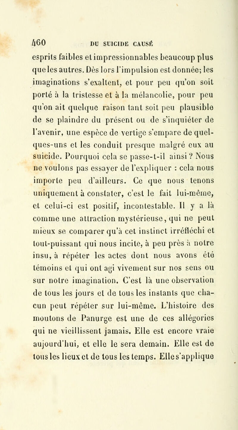 esprits faibles et impressionnables beaucoup plus que les autres. Dès lors l'impulsion est donnée; les imaginations s'exaltent, et pour peu qu'on soit porté à la tristesse et à la mélancolie, pour peu qu'on ait quelque raison tant soit peu plausible de se plaindre du présent ou de s'inquiéter de l'avenir, une espèce de vertige s'empare de quel- ques-uns et les conduit presque malgré eux au suicide. Pourquoi cela se passe-t-il ainsi? Nous ne voulons pas essayer de l'expliquer : cela nous importe peu d'ailleurs. Ce que nous tenons uniquement à constater, c'est le fait lui-môme, et celui-ci est positif, incontestable. Il y a là comme une attraction mystérieuse, qui ne peut mieux se comparer qu'à cet instinct irréfléchi et tout-puissant qui nous incite, à peu près à notre insu, à répéter les actes dont nous avons été témoins et qui ont agi vivement sur nos sens ou sur notre imagination. C'est là une observation de tous les jours et de tous les instants que cha- cun peut répéter sur lui-même. L'histoire des moutons de Panurge est une de ces allégories qui ne vieillissent jamais. Elle est encore vraie aujourd'hui, et elle le sera demain. Elle est de tous les lieux et de tous les temps. Elle s'applique