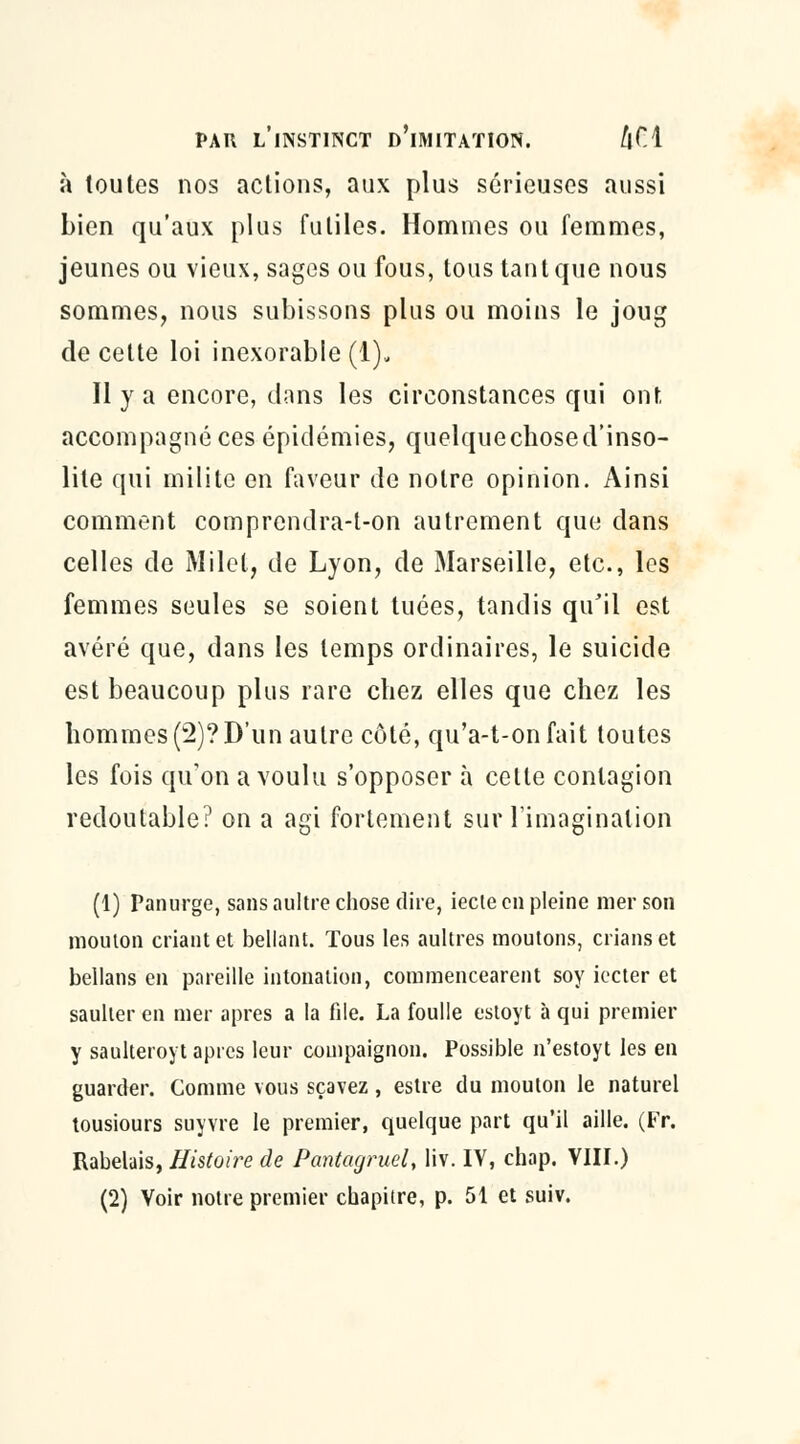 à toutes nos actions, aux plus sérieuses aussi bien qu'aux plus futiles. Hommes ou femmes, jeunes ou vieux, sages ou fous, tous tant que nous sommes, nous subissons plus ou moins le joug de cette loi inexorable (1). Il y a encore, dans les circonstances qui ont accompagné ces épidémies, quelquechosed'inso- lile qui milite en faveur de notre opinion. Ainsi comment comprendra-t-on autrement que dans celles de Milel, de Lyon, de Marseille, etc., les femmes seules se soient tuées, tandis qu'il est avéré que, dans les temps ordinaires, le suicide est beaucoup plus rare chez elles que chez les hommes (2)? D'un autre côté, qu'a-t-onfait toutes les fois qu'on a voulu s'opposer à cette contagion redoutable? on a agi fortement sur l'imagination (1) Panurge, sans aultre chose dire, iecte en pleine mer son mouton criant et bellant. Tous les aultres moutons, crians et bellans en pareille intonation, commencearent soy iecter et saulter en mer après a la file. La foulle estoyt à qui premier y saulteroyt après leur compaignon. Possible n'estoyt les en guarder. Comme vous sçavez, estre du mouton le naturel tousiours suyvre le premier, quelque part qu'il aille. (Fr. Rabelais, Histoire de Pantagruel, liv. IV, chap. VIII.) (2) Voir notre premier chapitre, p. 51 et suiv.
