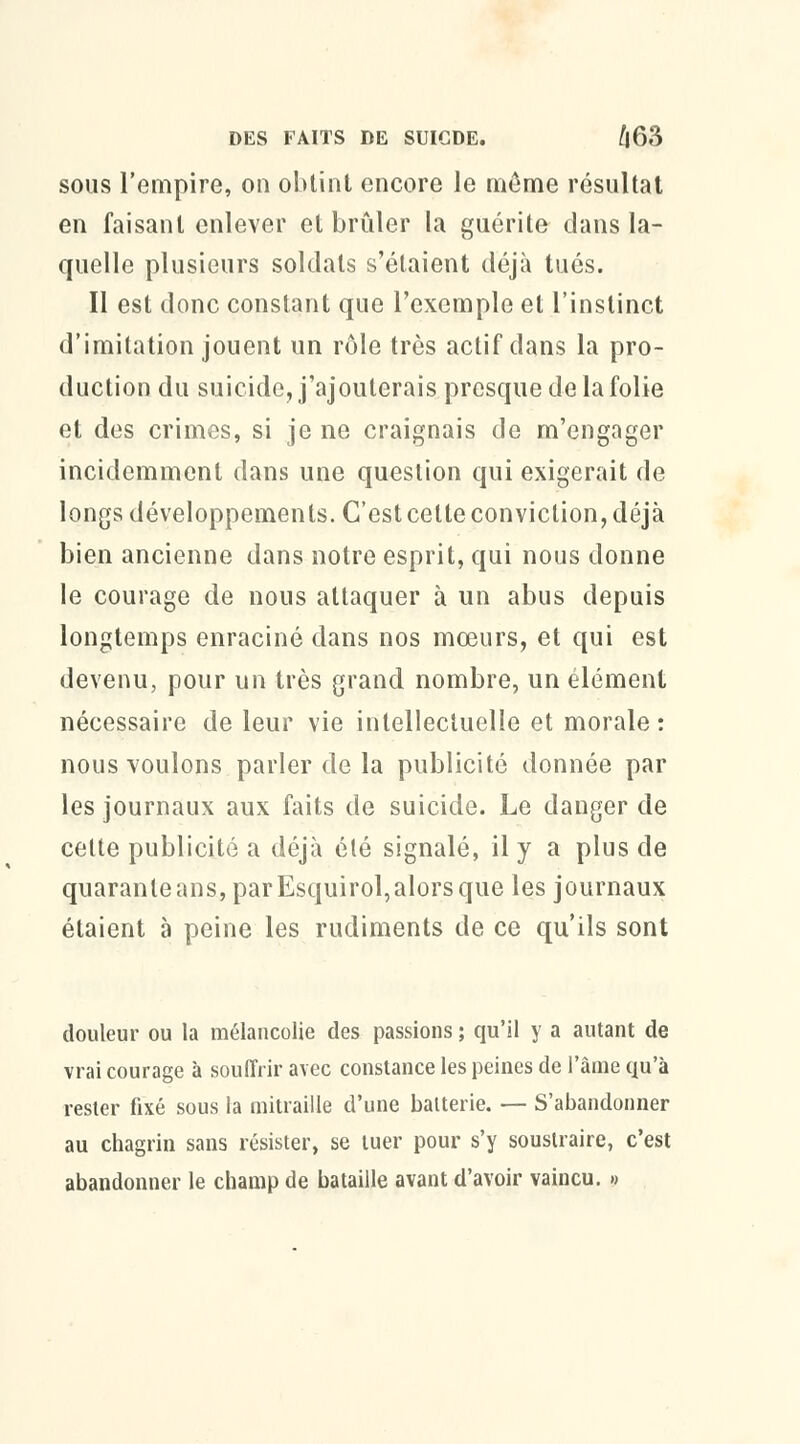 sous l'empire, on obtint encore le môme résultat en faisant enlever et brûler la guérite dans la- quelle plusieurs soldats s'étaient déjà tués. Il est donc constant que l'exemple et l'instinct d'imitation jouent un rôle très actif dans la pro- duction du suicide, j'ajouterais presque de la folie et des crimes, si je ne craignais de m'engager incidemment dans une question qui exigerait de longs développements. C'est celte conviction, déjà bien ancienne dans notre esprit, qui nous donne le courage de nous attaquer à un abus depuis longtemps enraciné dans nos mœurs, et qui est devenu, pour un très grand nombre, un élément nécessaire de leur vie intellectuelle et morale: nous voulons parler de la publicité donnée par les journaux aux faits de suicide. Le danger de cette publicité a déjà été signalé, il y a plus de quarante ans, par Esquirol, alors que les journaux étaient à peine les rudiments de ce qu'ils sont douleur ou la mélancolie des passions ; qu'il y a autant de vrai courage à souffrir avec constance les peines de l'âme qu'à rester fixé sous la mitraille d'une batterie. — S'abandonner au chagrin sans résister, se tuer pour s'y soustraire, c'est abandonner le champ de bataille avant d'avoir vaincu. »