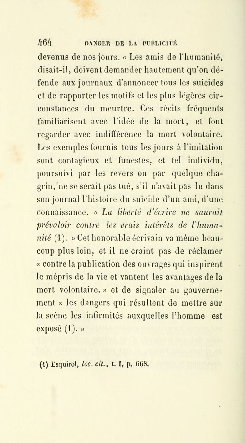 devenus de nos jours. « Les amis de l'humanité, disait-il, doivent demander hautement qu'on dé- fende aux journaux d'annoncer tous les suicides et de rapporter les motifs et les plus légères cir- constances du meurtre. Ces récils fréquents familiarisent avec l'idée de la mort, et font regarder avec indifférence la mort volontaire. Les exemples fournis tous les jours à l'imitation sont contagieux et funestes, et tel individu, poursuivi par les revers ou par quelque cha- grin, ne se serait pas tué, s'il n'avait pas lu dans son journal l'histoire du suicide d'un ami, d'une connaissance. « La liberté d'écrire ne saurait prévaloir contre les vrais intérêts de l'huma- nité (1). » Cet honorable écrivain va même beau- coup plus loin, et il ne craint pas de réclamer « contre la publication des ouvrages qui inspirent le mépris de la vie et vantent les avantages de la mort volontaire, » et de signaler au gouverne- ment « les dangers qui résultent de mettre sur la scène les infirmités auxquelles l'homme est exposé (1). » (1) Esquirol, loc, cit., t. I, p. 668.