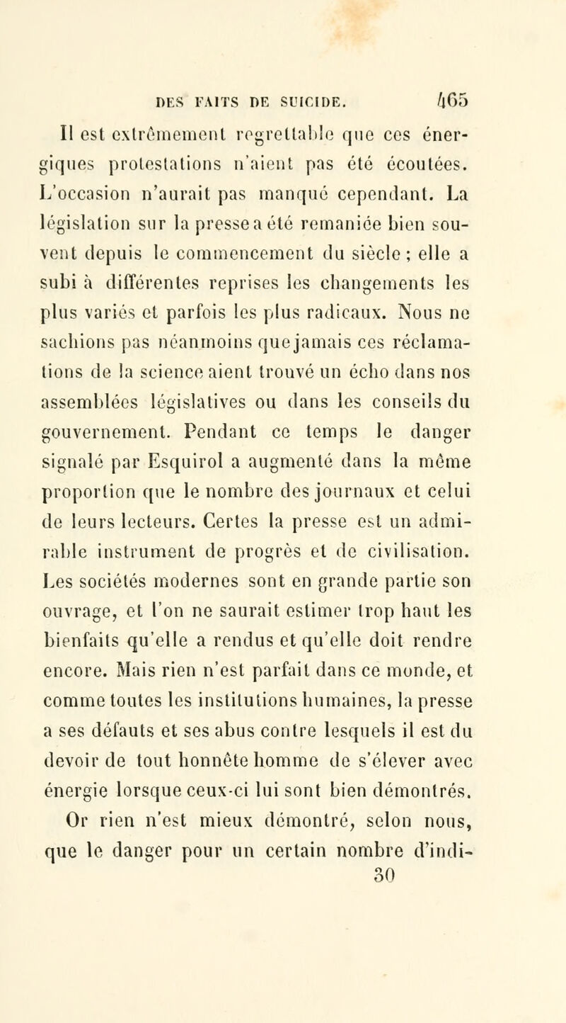 II est extrêmement regrettable que ces éner- giques protestations n'aient pas été écoutées. L'occasion n'aurait pas manqué cependant. La législation sur la presseaété remaniée bien sou- vent depuis le commencement du siècle; elle a subi à différentes reprises les changements les plus variés et parfois les plus radicaux. Nous ne sachions pas néanmoins que jamais ces réclama- tions de la science aient trouvé un écho dans nos assemblées législatives ou dans les conseils du gouvernement. Pendant ce temps le danger signalé par Esquirol a augmenté dans la môme proportion que le nombre des journaux et celui de leurs lecteurs. Certes la presse est un admi- rable instrument de progrès et de civilisation. Les sociétés modernes sont en grande partie son ouvrage, et l'on ne saurait estimer trop haut les bienfaits qu'elle a rendus et qu'elle doit rendre encore. Mais rien n'est parfait dans ce monde, et comme toutes les institutions humaines, la presse a ses défauts et ses abus contre lesquels il est du devoir de tout honnête homme de s'élever avec énergie lorsque ceux-ci lui sont bien démontrés. Or rien n'est mieux démontré, selon nous, que le danger pour un certain nombre d'indi- 30