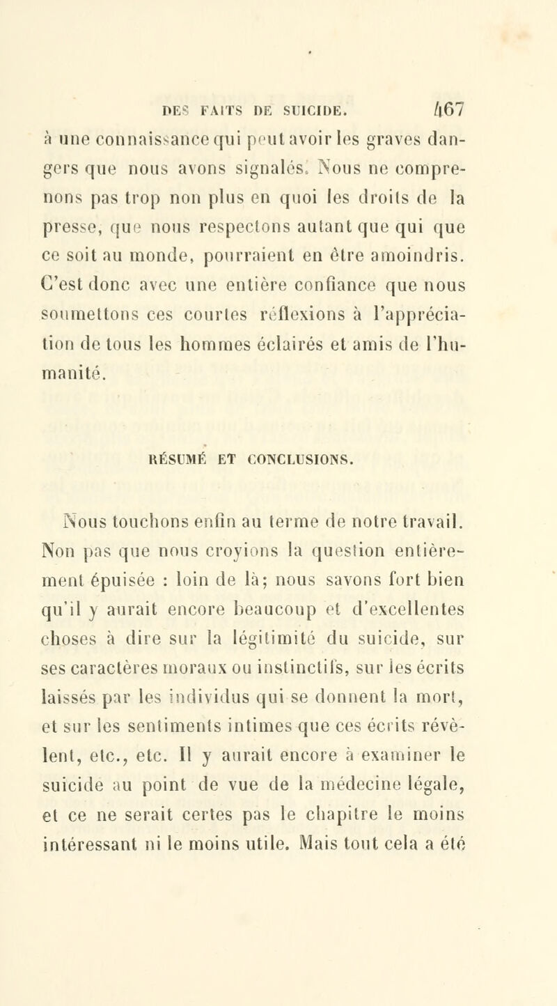 DES FAITS DE SUICIDE. /l67 à une connaissance qui peutavoirles graves dan- gers que nous avons signalés. Nous ne compre- nons pas trop non plus en quoi les droits de la presse, que nous respectons autant que qui que ce soit au monde, pourraient en être amoindris. C'est donc avec une entière confiance que nous soumettons ces courtes réflexions à l'apprécia- tion de tous les hommes éclairés et amis de l'hu- manité. RÉSUMÉ ET CONCLUSIONS. Nous touchons enfin au terme de notre travail. Non pas que nous croyions la question entière- ment épuisée : loin de là; nous savons fort bien qu'il y aurait encore beaucoup et d'excellentes choses à dire sur la légitimité du suicide, sur ses caractères moraux ou instinctifs, sur ies écrits laissés par les individus qui se donnent la mort, et sur les sentiments intimes que ces écrits révè- lent, etc., etc. Il y aurait encore à examiner le suicide au point de vue de la médecine légale, et ce ne serait certes pas le chapitre le moins intéressant ni le moins utile. Mais tout cela a été
