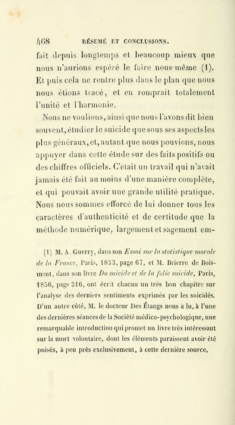 fait depuis longtemps el beaucoup mieux que nous n'aurions espéré le faire nous-même (1). Et puis cela ne rentre plus dans le plan que nous nous étions tracé, et en romprait totalement l'unité et l'harmonie. Nous ne voulions, ainsi que nous l'avons dit bien souvent, étudier le suicide que sous ses aspects les plus généraux, el, autant que nous pouvions, nous appuyer dans celte étude sur des faits positifs ou des chiffres officiels. C'était un travail qui n'avait jamais été fait au moins d'une manière complète, et qui pouvait avoir une grande utilité pratique. Nous nous sommes efforcé de lui donner tous les caractères d'authenticité el de certitude que la méthode numérique, largement et sagement cm- (t) M. A. Guerry, dans son Essai sur la statistique morale de la France, Paris, 1833, page 67, el M. Brierre de Bois- mont, dans son livre Du suicide et de la folie suicide, Paris, 1856, page 316, ont écrit chacun un très bon chapitre sur l'analyse des derniers sentiments exprimés par les suicidés. D'un autre côté, M. le docteur Des Étangs nous a lu, à l'une des dernières séances de la Société médico-psychologique, une remarquable introduction qui promet un livre très intéressant sur la mort volontaire, dont les éléments paraissent avoir été puisés, à peu près exclusivement, à cette dernière source.