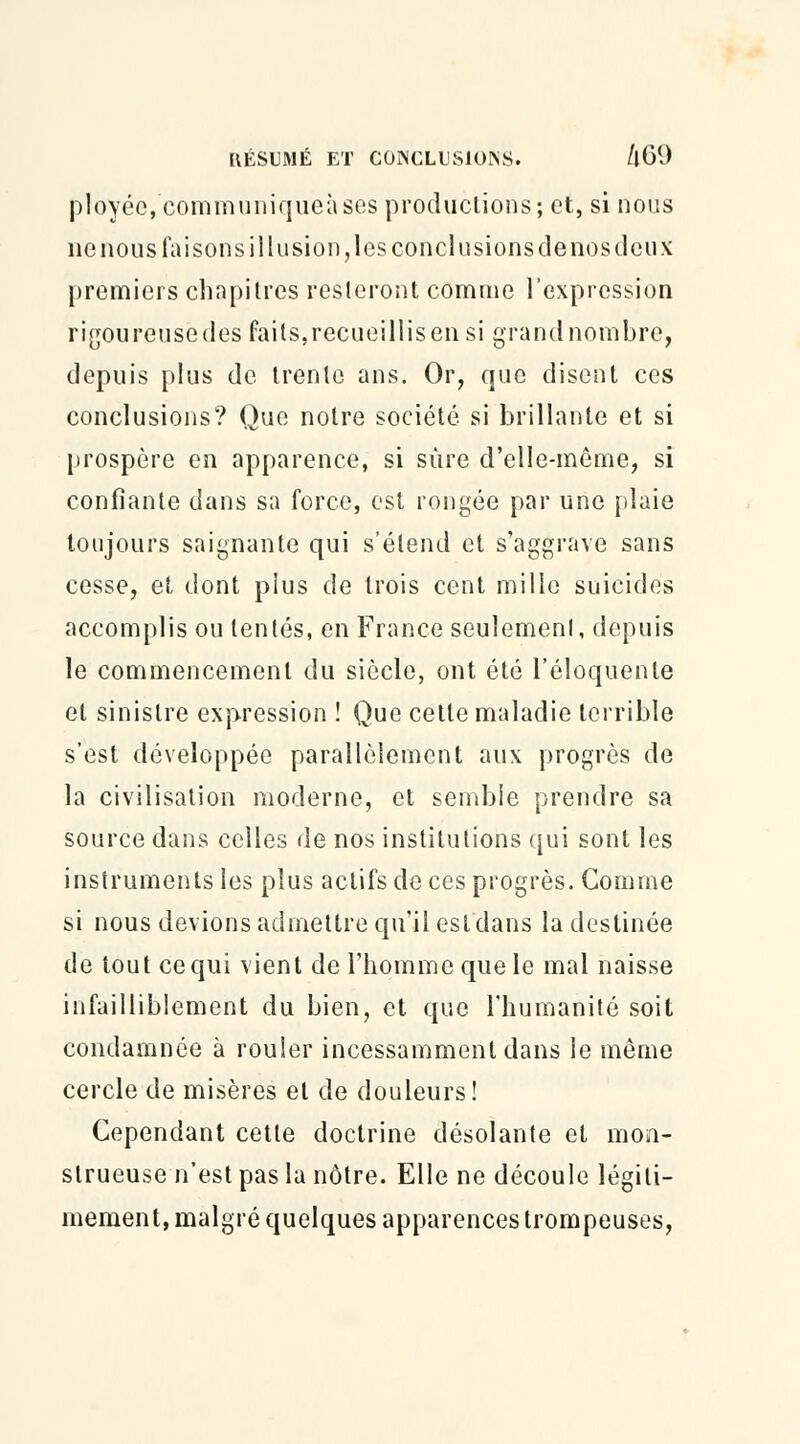 ployée,eommuniqueàses productions; et, si nous ne nous faisons illusion, les conclusions de nos deux premiers chapitres resteront comme l'expression rigoureuse des faits,recueillis en si grand nombre, depuis plus de trente ans. Or, que disent ces conclusions? Que notre société si brillante et si prospère en apparence, si sûre d'elle-même, si confiante dans sa force, est rongée par une plaie toujours saignante qui s'étend et s'aggrave sans cesse, et dont plus de trois cent mille suicides accomplis ou tentés, en France seulement, depuis le commencement du siècle, ont été l'éloquente et sinistre expression ! Que cette maladie terrible s'est développée parallèlement aux progrès de la civilisation moderne, et semble prendre sa source dans celles de nos institutions qui sont les instruments les plus actifs de ces progrès. Comme si nous devions admettre qu'il est dans la destinée de tout ce qui vient de l'homme que le mal naisse infailliblement du bien, et que l'humanité soit condamnée à rouler incessamment dans le même cercle de misères et de douleurs! Cependant cette doctrine désolante et mon- strueuse n'est pas la nôtre. Elle ne découle légiti- mement, malgré quelques apparences trompeuses,