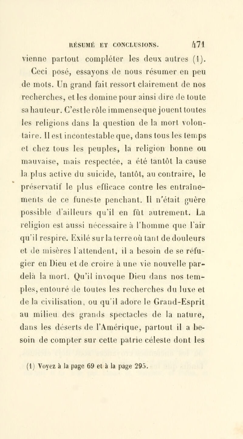 vienne partout compléter les deux autres (1). Ceci pose, essayons de nous résumer en peu de mots. Un grand fait ressort clairement de nos recherches, et les domine pour ainsi dire de toute sa hauteur. C'estle rôle immenseque jouent toutes les religions dans la question de la mort volon- taire. Il est incontestable que, dans tous les temps et chez tous les peuples, la religion bonne ou mauvaise, mais respectée, a été tantôt la cause la plus active du suicide, tantôt, au contraire, le préservatif le plus efficace contre les entraîne- ments de ce funeste penchant. Il n'était guère possible d'ailleurs qu'il en fut autrement. La religion est aussi nécessaire à l'homme que l'air qu'il respire. Exilé surlaterreoù tant de douleurs et de misères l'attendent, il a besoin de se réfu- gier en Dieu et de croire à une vie nouvelle par- delà la mort. Qu'il invoque Dieu dans nos tem- ples, entouré de toutes les recherches du luxe et de la civilisation, ou qu'il adore le Grand-Esprit au milieu des grands spectacles de la nature, dans les déserts de l'Amérique, partout il a be- soin de compter sur cette patrie céleste dont les (1) Voyez à la page 69 et à la page 295.