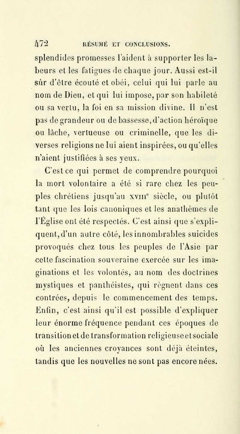 splendidos promesses l'aident à supporter les la- beurs et les fatigues de chaque jour. Aussi est-il sur d'être écouté et obéi, celui qui lui parle au nom de Dieu, et qui lui impose, par son habileté ou sa vertu, la foi en sa mission divine. Il n'est pas de grandeur ou de bassesse, d'action héroïque ou lâche, vertueuse ou criminelle, que les di- verses religions ne lui aient inspirées, ou qu'elles n'aient justifiées à ses yeux, C'est ce qui permet de comprendre pourquoi la mort volontaire a été si rare chez les peu- ples chrétiens jusqu'au xvme siècle, ou plutôt tant que les lois canoniques et les anathèmes de l'Église ont été respectés. C'est ainsi que s'expli- quent,d'un autre côté, les innombrables suicides provoqués chez tous les peuples de l'Asie par cette fascination souveraine exercée sur les ima- ginations et les volontés, au nom des doctrines mystiques et panthéistes, qui régnent dans ces contrées, depuis le commencement des temps. Enfin, c'est ainsi qu'il est possible d'expliquer leur énorme fréquence pendant ces époques de transilionetde transformation religieuseetsociale où les anciennes croyances sont déjà éteintes, tandis que les nouvelles ne sont pas encore nées.