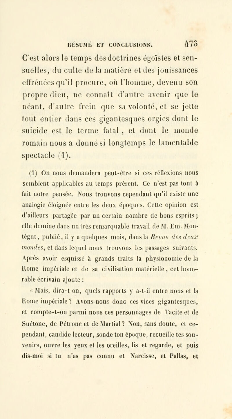 C'est alors le temps des doctrines égoïstes et sen- suelles, du culte de la matière et des jouissances effrénées qu'il procure, où l'homme, devenu son propre dieu, ne connaît d'autre avenir que le néant, d'autre frein que sa volonté, et se jette tout entier dans ces gigantesques orgies dont le suicide est le terme fatal, et dont le monde romain nous a donné si longtemps le lamentable spectacle (1). (1) On nous demandera peut-être si ces réflexions nous semblent applicables au temps présent. Ce n'est pas tout à fait notre pensée. Nous trouvons cependant qu'il existe une analogie éloignée entre les deux époques. Celte opinion est d'ailleurs partagée par un certain nombre de bons esprits ; elle domine dans un très remarquable travail de M. Em. Mon- tégut, publié, il y a quelques mois, dans la Revue des deux mondes, et dans lequel nous trouvons les passages suivants. Après avoir esquissé à grands traits la physionomie de la Rome impériale et de sa civilisation matérielle, cet hono- rable écrivain ajoute : « Mais, dira-t-on, quels rapports y a-t-il entre nous et la Rome impériale ? Avons-nous donc ces vices gigantesques, et compte-t-on parmi nous ces personnages de Tacite et de Suétone, de Pétrone et de Martial ? Non, sans doute, et ce- pendant, candide lecteur, sonde ton époque, recueille tes sou- venirs, ouvre les yeux et les oreilles, lis et regarde, et puis dis-moi si tu n'as pas connu et Narcisse, et Pallas, et