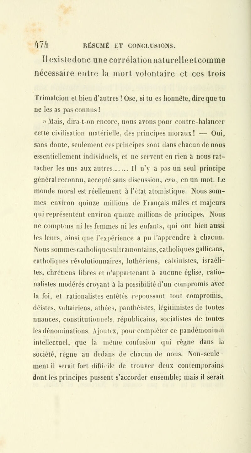 Il exisledonc une corrélation naturelleetcomme nécessaire entre la mort volontaire et ces trois Trimalcion et bien d'autres ! Ose, si tu es honnête, dire que tu ne les as pas connus ! » Mais, dira-t-on encore, nous avons pour contre-balancer cette civilisation matérielle, des principes moraux! — Oui, sans doute, seulement ces principes sont dans chacun de nous essentiellement individuels, et ne servent en rien à nous rat- tacher les uns aux autres Il n'y a pas un seul principe général reconnu, accepté sans discussion, cru, en un mot. Le monde moral est réellement à l'état atomislique. Nous som- mes environ quinze millions de Français mâles et majeurs qui représentent environ quinze millions de principes. Nous ne comptons ni les femmes ni les enfants, qui ont bien aussi les leurs, ainsi que l'expérience a pu l'apprendre à chacun. Nous sommes catholiques ultramontains, catholiques gallicans, catholiques révolutionnaires, luthériens, calvinistes, israéli- tes, chrétiens libres et n'appartenant à aucune église, ratio- nalistes modérés croyant à la possibilité d'un compromis avec la foi, et rationalistes entêtés repoussant tout compromis, déistes, voltairiens, athées, panthéistes, légitimistes de toutes nuances, constitutionnels, républicains, socialistes de toutes les dénominations. Ajoutez, pour compléter ce pandémonium intellectuel, que la même confusion qui règne dans la société, règne au dedans de chacun de nous. Non-seule- ment il serait fort difficile de trouver deux contemporains dont les principes pussent s'accorder ensemble; mais il serait