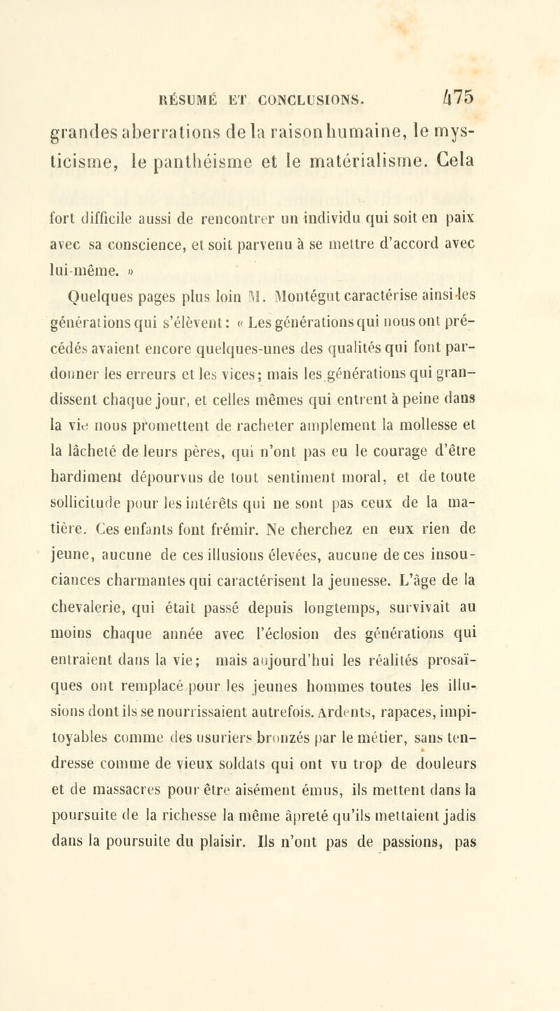 grandes aberrations delà raison humaine, le mys- ticisme, le panthéisme et le matérialisme. Cela fort difficile aussi de rencontrer un individu qui soit en paix avec sa conscience, et soit parvenu à se mettre d'accord avec lui-même. » Quelques pages plus loin M. Montégut caractérise ainsi les générations qui s'élèvent: « Les générations qui nous ont pré- cédés avaient encore quelques-unes des qualités qui font par- donner les erreurs et les vices; mais les générations qui gran- dissent chaque jour, et celles mêmes qui entrent à peine dans la vi<j nous promettent de racheter amplement la mollesse et la lâcheté de leurs pères, qui n'ont pas eu le courage d'être hardiment dépourvus de tout sentiment moral, et de toute sollicitude pour les intérêts qui ne sont pas ceux de la ma- tière. Ces enfants font frémir. Ne cherchez en eux rien de jeune, aucune de ces illusions élevées, aucune de ces insou- ciances charmantes qui caractérisent la jeunesse. L'âge de la chevalerie, qui était passé depuis longtemps, survivait au moins chaque année avec l'éclosion des générations qui entraient dans la vie; mais aujourd'hui les réalités prosaï- ques ont remplacé pour les jeunes hommes toutes les illu- sions dont ils se nourrissaient autrefois. Ardents, rapaces, impi- toyables comme des usuriers bronzés par le métier, sans ten- dresse comme de vieux soldats qui ont vu trop de douleurs et de massacres pour être aisément émus, ils mettent dans la poursuite de la richesse la même àpreté qu'ils mettaient jadis dans la poursuite du plaisir. Ils n'ont pas de passions, pas
