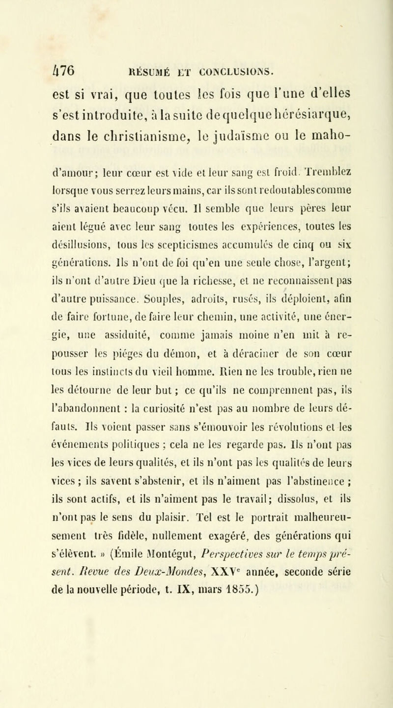 est si vrai, que toutes les fois que l'une d'elles s'est introduite, à la suite de quelque hérésiarque, dans le christianisme, le judaïsme ou le maho- d'amour; leur cœur est vide et leur sang est froid. Tremblez lorsque vous serrez leurs mains, car ils sont redoutables comme s'ils avaient beaucoup vécu. Il semble que leurs pères leur aient légué avec leur sang toutes les expériences, toutes les désillusions, tous les scepticismes accumulés de cinq ou six générations. Ils n'ont de foi qu'en une seule chose, l'argent; ils n'ont d'autre Dieu que la richesse, et ne reconnaissent pas d'autre puissance. Souples, adroits, rusés, ils déploient, afin de faire fortune, défaire leur chemin, une activité, une éner- gie, une assiduité, comme jamais moine n'en mit à re- pousser les pièges du démon, et à déraciner de son cœur tous les instincts du vieil homme. Rien ne les trouble, rien ne les détourne de leur but ; ce qu'ils ne comprennent pas, ils l'abandonnent : la curiosité n'est pas au nombre de leurs dé- fauts. Ils voient passer sans s'émouvoir les révolutions et les événements politiques ; cela ne les regarde pas. Ils n'ont pas les vices de leurs qualités, et ils n'ont pas les qualités de leurs vices ; ils savent s'abstenir, et ils n'aiment pas l'abstinence ; ils sont actifs, et ils n'aiment pas le travail; dissolus, et ils n'ont pas le sens du plaisir. Tel est le portrait malheureu- sement très fidèle, nullement exagéré, des générations qui s'élèvent. » (Emile Montégut, Perspectives sur le temps pré- sent. Revue des Deux-Mondes, XXVe année, seconde série de la nouvelle période, t. IX, mars 1855.)