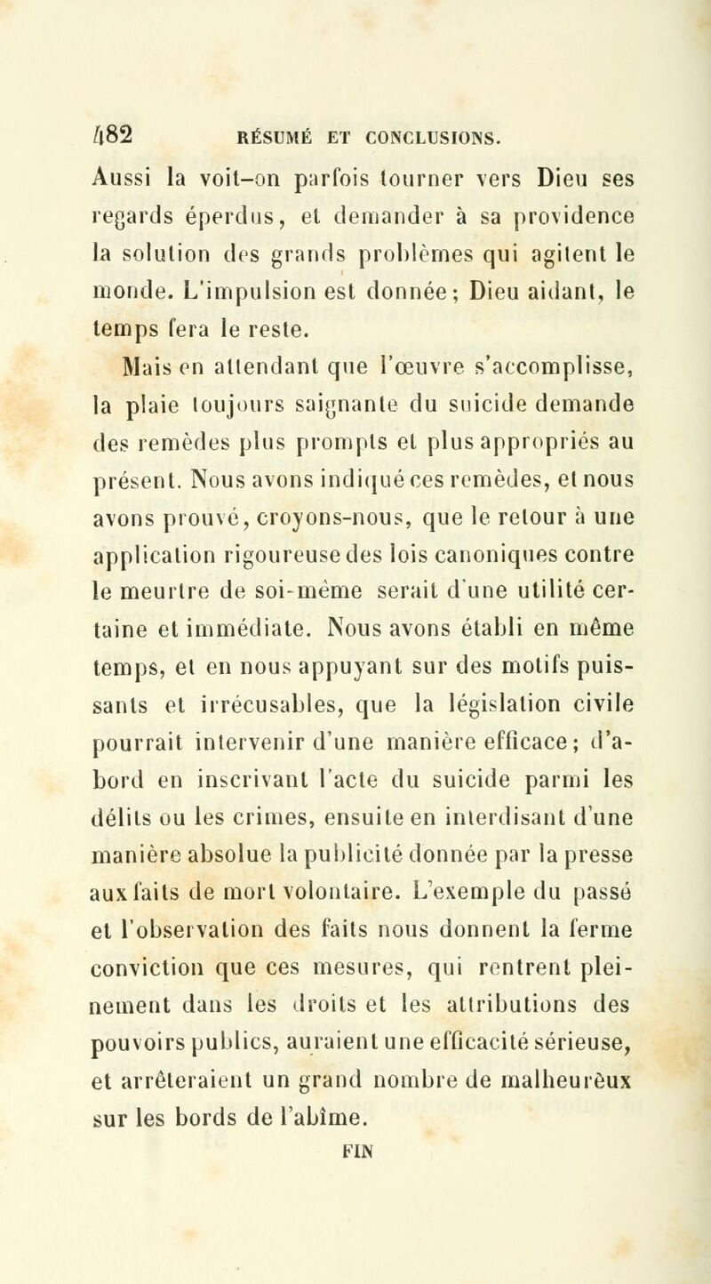 Aussi la voit-on parfois tourner vers Dieu ses regards éperdus, et demander à sa providence la solution des grands problèmes qui agitent le monde. L'impulsion est donnée; Dieu aidant, le temps fera le reste. Mais en attendant que l'œuvre s'accomplisse, la plaie loujours saignante du suicide demande des remèdes plus prompts et plus appropriés au présent. Nous avons indiqué ces remèdes, et nous avons prouvé, croyons-nous, que le retour à une application rigoureuse des lois canoniques contre le meurtre de soi-même serait d'une utilité cer- taine et immédiate. Nous avons établi en même temps, et en nous appuyant sur des motifs puis- sants et irrécusables, que la législation civile pourrait intervenir d'une manière efficace; d'a- bord en inscrivant l'acte du suicide parmi les délits ou les crimes, ensuite en interdisant dune manière absolue la publicité donnée par la presse aux faits de mort volontaire. L'exemple du passé et l'observation des faits nous donnent la ferme conviction que ces mesures, qui rentrent plei- nement dans les droits et les attributions des pouvoirs publics, auraient une efficacité sérieuse, et arrêteraient un grand nombre de malheureux sur les bords de l'abîme. FIN