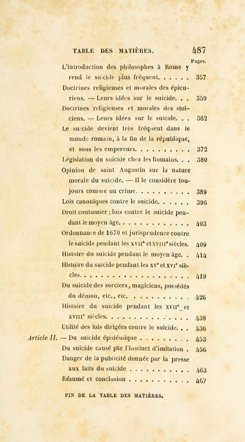 Pages. L'introduction des philosophes à Home y rend le suicide plus fréquent 357 Doctrines religieuses et morales des épicu- riens. — Leurs idées sur le suicide. . . 359 Doctrines religieuses et morales des stoï- ciens. — Leurs idées sur le suicide. . . 362 Le suicide devient très fréquent dans le monde romain, à la fin de la république, et sous les empereurs 372 Législation du suicide chez les Romains. . . 380 Opinion de saint Augustin sur la nature morale du suicide. — Il le considère tou- jours comme un crime 389 Lois canoniques contre le suicide 396 Droit coutumier; lois contre le suicide pen- dant le moyen âge 403 Ordonnance de 1670 et jurisprudence contre le suicide pendant les xvii* etxvm'siècles. 409 Histoire du suicide pendant le moyen âge. . 414 Histoire du suicide pendant les xve et xvie siè- cles 419 Du suicide des sorciers, magiciens, possédés du démon, etc., eic 426 Histoire du suicide pendant les xvne et xvme siècles 438 Utilité des lois dirigées contre le suicide. . . 436 Article IL — Du suicide épidémique 453 Du suicide causé par l'instinct d'imitation . 456 Danger de la publicité donnée par la presse aux faits du suicide 463 Résumé et conclusion 457 FIN DE LA TABLE DES MATIÈRES.