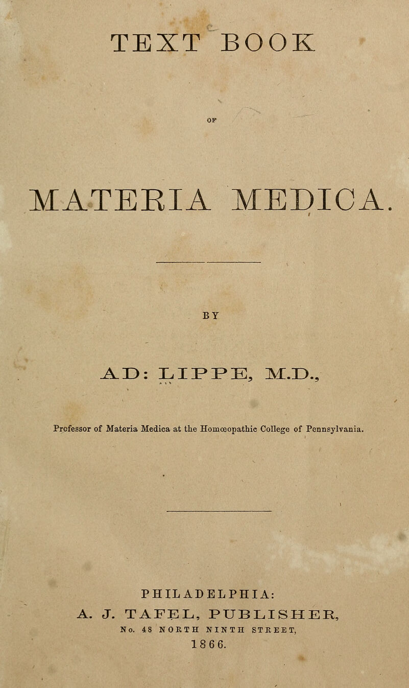 TEXT BOOK MATERIA MEDICA. BY A.D: LIPPE, M:.D.9 Professor of Materia Medica at the Homoeopathic College of Pennsylvania. PHILADELPHIA: A. J. TAFEL, PUBLISHER, No. 48 NORTH NINTH STREET, 1866.