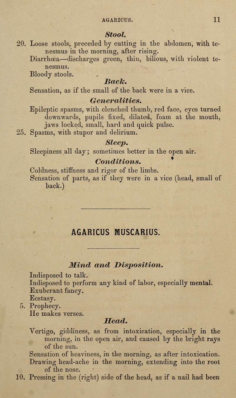 Stool. 20. Loose stools, preceded by cutting in the abdomen, with te- nesmus in the morning, after rising. Diarrhoea:—discharges green, thin, bilious, with violent te- nesmus. Bloody stools. Back. Sensation, as if the small of the back were in a vice. Generalities. Epileptic spasms, with clenched thumb, red face, eyes turned downwards, pupils fixed, dilated, foam at the mouth, jaws locked, small, hard and quick pulse. 25. Spasms, with stupor and delirium. Sleep. Sleepiness all day; sometimes better in the open air. Conditions. Coldness, stiffness and rigor of the limbs. Sensation of parts, as if they were in a vice (head, small of back.) AGARICUS MUSCARIUS. Hind and Disposition. Indisposed to talk. Indisposed to perform any kind of labor, especially mental. Exuberant fancy. Ecstasy. 5. Prophecy. He makes verses. Mead. Vertigo, giddiness, as from intoxication, especially in the morning, in the open air, and caused by the bright rays of the sun. Sensation of heaviness, in the morning, as after intoxication. Drawing head-ache in the morning, extending into the root of the nose. 10. Pressing in the (right) side of the head, as if a nail had been