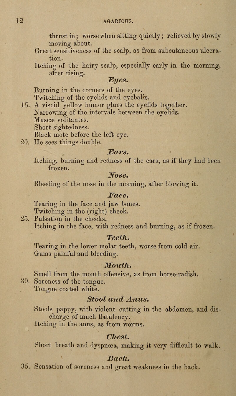 thrust in; worse when sitting quietly; relieved by slowly moving about. Great sensitiveness of the scalp, as from subcutaneous ulcera- tion. Itching of the hairy scalp, especially early in the morning, after rising. Eyes. Burning in the corners of the eyes. Twitching of the eyelids and eyeballs. 15. A viscid yellow humor glues the eyelids together. Narrowing of the intervals between the eyelids. Muscse volitantes. Short-sightedness. Black mote before the left eye. 20. He sees things double. Ears. Itching, burning and redness of the ears, as if they had been frozen. Nose. Bleeding of the nose in the morning, after blowing it. Face. Tearing in the face and jaw bones. Twitching in the (right) cheek. 25. Pulsation in the cheeks. Itching in the face, with redness and burning, as if frozen. Teeth. Tearing in the lower molar teeth, worse from cold air. Gums painful and bleeding. Mouth. Smell from the mouth offensive, as from horse-radish. 30. Soreness of the tongue. Tongue coated white. Stool and Anus. Stools pappy, with violent cutting in the abdomen, and dis- charge of much flatulency. Itching in the anus, as from worms. Chest. Short breath and dyspnoea, making it very difficult to walk. Back. 35. Sensation of soreness and great weakness in the back.