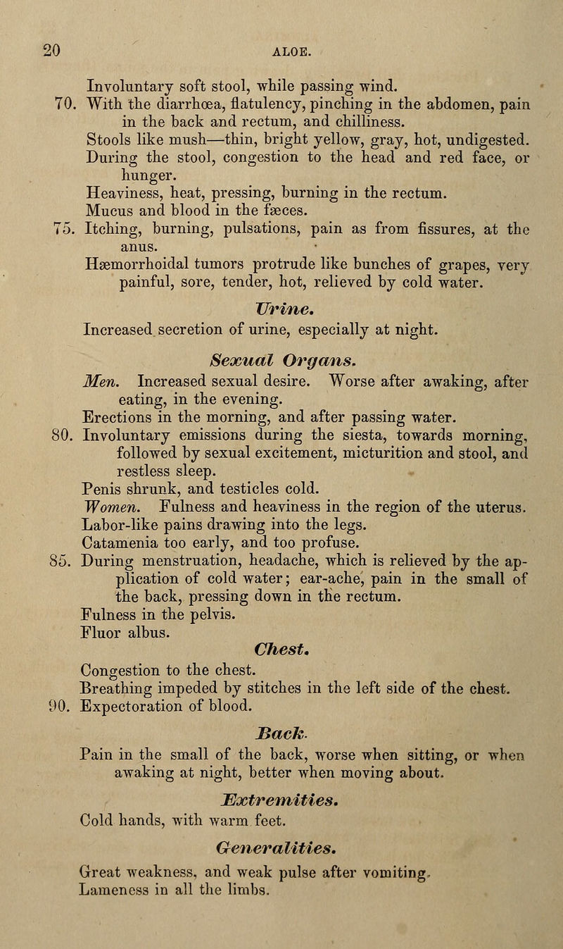 Involuntary soft stool, while passing wind. 70. With the diarrhoea, flatulency, pinching in the abdomen, pain in the back and rectum, and chilliness. Stools like mush—thin, bright yellow, gray, hot, undigested. During the stool, congestion to the head and red face, or hunger. Heaviness, heat, pressing, burning in the rectum. Mucus and blood in the faeces. 75. Itching, burning, pulsations, pain as from fissures, at the anus. Hemorrhoidal tumors protrude like bunches of grapes, very painful, sore, tender, hot, relieved by cold water. Urine. Increased secretion of urine, especially at night. Sexual Organs. Men. Increased sexual desire. Worse after awaking, after eating, in the evening. Erections in the morning, and after passing water. 80. Involuntary emissions during the siesta, towards morning, followed by sexual excitement, micturition and stool, and restless sleep. Penis shrunk, and testicles cold. Women. Fulness and heaviness in the region of the uterus. Labor-like pains drawing into the legs. Catamenia too early, and too profuse. 85. During menstruation, headache, which is relieved by the ap- plication of cold water; ear-ache, pain in the small of the back, pressing down in the rectum. Fulness in the pelvis. Fluor albus. Chest. Congestion to the chest. Breathing impeded by stitches in the left side of the chest. 90. Expectoration of blood. Sack,. Pain in the small of the back, worse when sitting, or when awaking at night, better when moving about. Extremities. Cold hands, with warm feet. Generalities. Great weakness, and weak pulse after vomiting. Lameness in all the limbs.