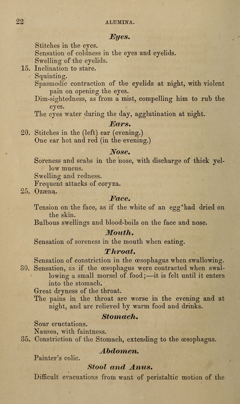 Myes. Stitches in the eyes. Sensation of coldness in the eyes and eyelids. Swelling of the eyelids. 15. Inclination to stare. Squinting. Spasmodic contraction of the eyelids at night, with violent pain on opening the eyes. Dim-sightedness, as from a mist, compelling him to rub the eyes. The eyes water during the day, agglutination at night. Mars. 20. Stitches in the (left) ear (evening.) One ear hot and red (in the evening.) Nose. Soreness and scabs in the nose, with discharge of thick yel- low mucus. Swelling and redness. Frequent attacks of coryza. 25. Ozsena. Face. Tension on the face, as if the white of an egg*had dried on the skin. Bulbous swellings and blood-boils on the face and nose. Mouth. Sensation of soreness in the mouth when eating. Throat. Sensation of constriction in the oesophagus when swallowing. 30. Sensation, as if the oesophagus were contracted when swal- lowing a small morsel of food;—it is felt until it enters into the stomach. Great dryness of the throat. The pains in the throat are worse in the evening and at night, and are relieved by warm food and drinks. Stomach. Sour eructations. Nausea, with faintness. 35. Constriction of the Stomach, extending to the oesophagus. Abdomen. Painter's colic. Stool and Anus. Difficult evacuations from want of peristaltic motion of the