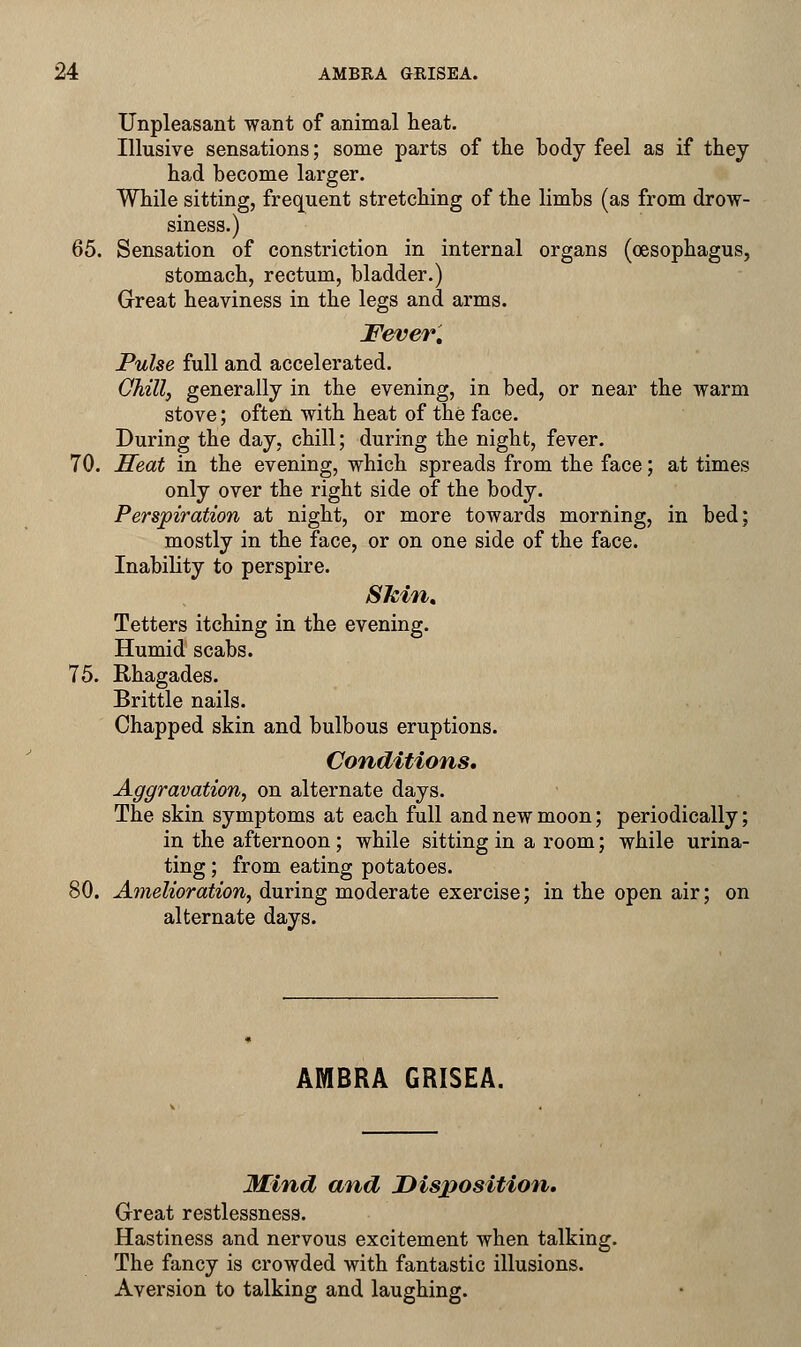 Unpleasant want of animal heat. Illusive sensations; some parts of the body feel as if they had become larger. While sitting, frequent stretching of the limbs (as from drow- siness.) 65. Sensation of constriction in internal organs (oesophagus, stomach, rectum, bladder.) Great heaviness in the legs and arms. Fever, Pulse full and accelerated. Chill, generally in the evening, in bed, or near the warm stove; often with heat of the face. During the day, chill; during the night, fever. 70. Seat in the evening, which spreads from the face; at times only over the right side of the body. Perspiration at night, or more towards morning, in bed; mostly in the face, or on one side of the face. Inability to perspire. Skin, Tetters itching in the evening. Humid scabs. 75. Rhagades. Brittle nails. Chapped skin and bulbous eruptions. Conditions. Aggravation, on alternate days. The skin symptoms at each full and new moon; periodically; in the afternoon; while sitting in a room; while urina- ting ; from eating potatoes. 80. Amelioration, during moderate exercise; in the open air; on alternate days. AMBRA GRISEA. Mind and Disposition. Great restlessness. Hastiness and nervous excitement when talking. The fancy is crowded with fantastic illusions. Aversion to talking and laughing.