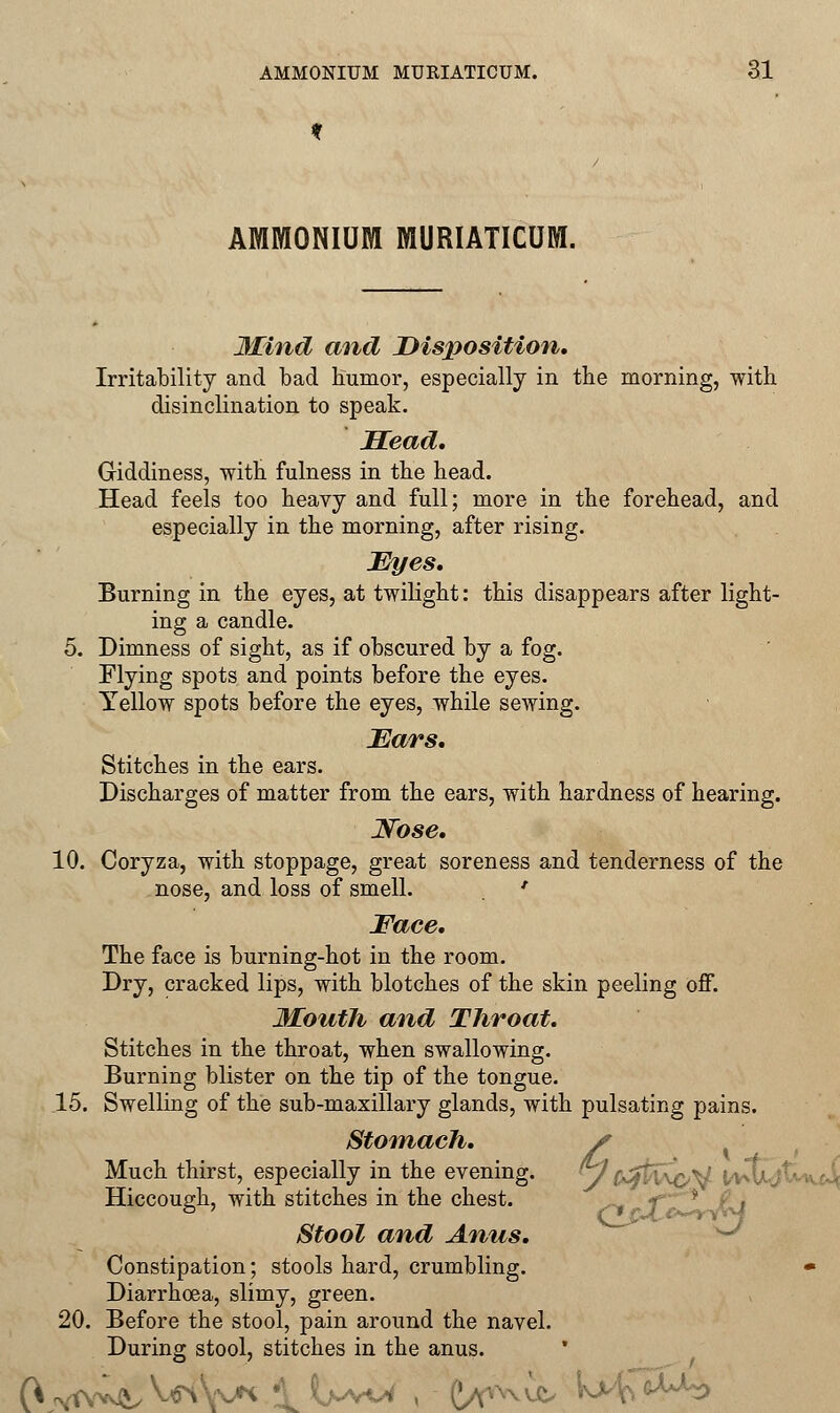 AMMONIUM MURIATICUM. Mind and Disposition, Irritability and bad humor, especially in the morning, with disinclination to speak. Head* Giddiness, with fulness in the head. Head feels too heavy and full; more in the forehead, and especially in the morning, after rising. Eyes. Burning in the eyes, at twilight: this disappears after light- ing a candle. 5. Dimness of sight, as if obscured by a fog. Elying spots and points before the eyes. Yellow spots before the eyes, while sewing. Ears. Stitches in the ears. Discharges of matter from the ears, with hardness of hearing. Nose, 10. Coryza, with stoppage, great soreness and tenderness of the nose, and loss of smell. ' Face, The face is burning-hot in the room. Dry, cracked lips, with blotches of the skin peeling off. Mouth and Throat. Stitches in the throat, when swallowing. Burning blister on the tip of the tongue. 15. Swelling of the sub-maxillary glands, with pulsating pains. Stomach, s Much thirst, especially in the evening. (y 0^ti\i>.Y I Hiccough, with stitches in the chest. Stool and Anus, Constipation; stools hard, crumbling. • Diarrhcea, slimy, green. 20. Before the stool, pain around the navel. During stool, stitches in the anus. 