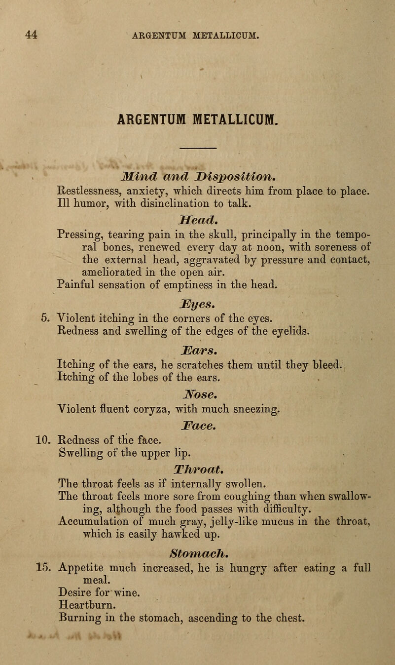 ARGENTINA METALLICUM. Mind and Disposition. Restlessness, anxiety, which directs him from place to place. Ill humor, with disinclination to talk. Head, Pressing, tearing pain in the skull, principally in the tempo- ral bones, renewed every day at noon, with soreness of the external head, aggravated by pressure and contact, ameliorated in the open air. Painful sensation of emptiness in the head. Eyes. 5. Violent itching in the corners of the eyes. Redness and swelling of the edges of the eyelids. Ears. Itching of the ears, he scratches them until they bleed. Itching of the lobes of the ears. JVbse. Violent fluent coryza, with much sneezing. Face. 10. Redness of the face. Swelling of the upper lip. Throat. The throat feels as if internally swollen. The throat feels more sore from coughing than when swallow- ing, although the food passes with difficulty. Accumulation of much gray, jelly-like mucus in the throat, which is easily hawked up. Stomach. 15. Appetite much increased, he is hungry after eating a full meal. Desire for wine. Heartburn. Burning in the stomach, ascending to the chest.