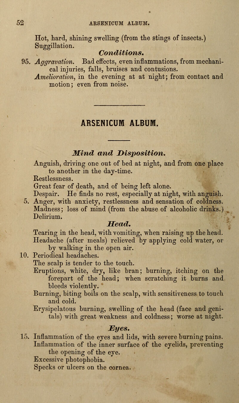 Hot, hard, shining swelling (from the stings of insects.) Suggillation. Conditions, 95. Aggravation. Bad effects, even inflammations, from mechani- cal injuries, falls, bruises and contusions. Amelioration, in the evening at at night; from contact and motion; even from noise. ARSENICUM ALBUM. Mind and Disposition, Anguish, driving one out of bed at night, and from one place to another in the day-time. Restlessness. Great fear of death, and of being left alone. Despair. He finds no rest, especially at night, with anguish. 5. Anger, with anxiety, restlessness and sensation of coldness. Madness; loss of mind (from the abuse of alcoholic drinks.) Delirium. Head. Tearing in the head, with vomiting, when raising up the head. Headache (after meals) relieved by applying cold water, or by walking in the open air. 10. Periodical headaches. The scalp is tender to the touch. Eruptions, white, dry, like bran; burning, itching on the forepart of the head; when scratching it burns and bleeds violently. Burning, biting boils on the scalp, with sensitiveness to touch and cold. Erysipelatous burning, swelling of the head (face and geni- tals) with great weakness and coldness; worse at night. JEyes, 15. Inflammation of the eyes and lids, with severe burning pains. Inflammation of the inner surface of the eyelids, preventing the opening of the eye. Excessive photophobia. Specks or ulcers on the cornea.