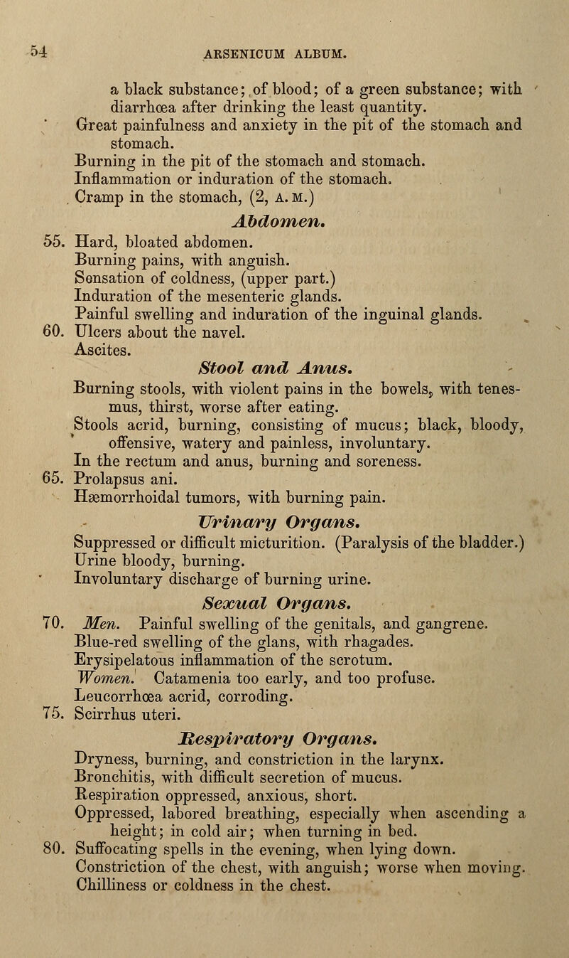 a black substance;,of blood; of a green substance; with. diarrhoea after drinking the least quantity. Great painfulness and anxiety in the pit of the stomach and stomach. Burning in the pit of the stomach and stomach. Inflammation or induration of the stomach. . Cramp in the stomach, (2, a.m.) Abdomen, 55. Hard, bloated abdomen. Burning pains, with anguish. Sensation of coldness, (upper part.) Induration of the mesenteric glands. Painful swelling and induration of the inguinal glands. 60. Ulcers about the navel. Ascites. Stool and Anus. Burning stools, with violent pains in the bowelSj, with tenes- mus, thirst, worse after eating. Stools acrid, burning, consisting of mucus; black, bloody, offensive, watery and painless, involuntary. In the rectum and anus, burning and soreness. 65. Prolapsus ani. Hemorrhoidal tumors, with burning pain. Urinary Organs, Suppressed or difficult micturition. (Paralysis of the bladder.) Urine bloody, burning. Involuntary discharge of burning urine. Sexual Organs. 70. Men. Painful swelling of the genitals, and gangrene. Blue-red swelling of the glans, with rhagades. Erysipelatous inflammation of the scrotum. Women! Catamenia too early, and too profuse. Leucorrhoea acrid, corroding. 75. Scirrhus uteri. Mespiratory Organs. Dryness, burning, and constriction in the larynx. Bronchitis, with difficult secretion of mucus. Respiration oppressed, anxious, short. Oppressed, labored breathing, especially when ascending a height; in cold air; when turning in bed. 80. Suffocating spells in the evening, when lying down. Constriction of the chest, with anguish; worse when moving. Chilliness or coldness in the chest.